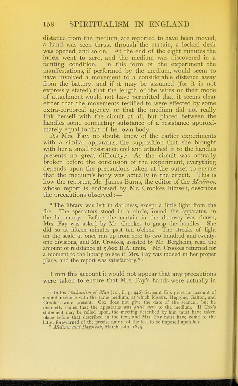 distance from the medium, are reported to have been moved, a hand was seen thrust through the curtain, a locked desk was opened, and so on. At the end of the eight minutes the index went to zero, and the medium was discovered in a fainting condition. In this form of the experiment the manifestations, if performed by the medium, would seem to have involved a movement to a considerable distance away from the battery, and if it may be assumed (for it is not expressly stated) that the length of the wires or their mode of attachment would not have permitted that, it seems clear either that the movements testified to were effected by some extra-corporeal agency, or that the medium did not really link herself with the circuit at all, but placed between the handles some connecting substance of a resistance approxi- mately equal to that of her own body. As Mrs. Fay, no doubt, knew of the earlier experiments with a similar apparatus, the supposition that she brought with her a small resistance coil and attached it to the handles presents no great difficulty.^ As the circuit was actually broken before the conclusion of the experiment, everything depends upon the precautions taken at the outset to ensure that the medium's body was actually in the circuit. This is how the reporter, Mr. James Burns, the editor of the Medium, whose report is endorsed by Mr. Crookes himself, describes the precautions observed :— The library was left in darkness, except a little light from the fire. The spectators stood in a circle, round the apparatus, in the laboratory. Before the curtain in the doorway was drawn, Mrs. Fay was asked by Mr. Crookes to grasp the handles. She did so at fifteen minutes past ten o'clock. The streaks of light on the scale at once ran up from zero to two hundred and twenty- one divisions, and Mr. Crookes, assisted by Mr. Bergheim, read the amount of resistance at 5,600 B.A. units. Mr. Crookes returned for a moment to the library to see if Mrs. Fay was indeed in her proper place, and the report was satisfactory. ^ From this account it would not appear that any precautions were taken to ensure that Mrs. Fay's hands were actually in ^ In his Mechanism of Man (vol. ii. p. 446) Serjeant Cox gives an account of a similar seance with the same medium, at which Messrs. Huggins, Gallon, and Crookes were present. Cox does not give the date of the seance ; but he distinctly states that the apparatus was quiie new to the medium. If Cox's statement may be relied upon, the meeting described by him must have taken place before that described in the text, and Mrs. Fay must have come to the latter forewarned of the precise nature of the test to be imposed upon her. 2 Medium and Daybreak, March 12th, 1S75.