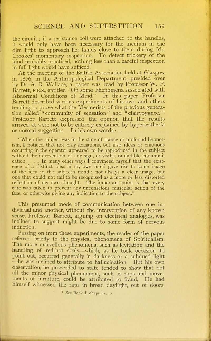 the circuit; if a resistance coil were attached to the handles, it would only have been necessary for the medium in the dim light to approach her hands close to them during Mr. Crookes' momentary inspection. To detect trickery of the kind probably practised, nothing less than a careful inspection in full light would have sufficed. At the meeting of the British Association held at Glasgow in 1876, in the Anthropological Department, presided over by Dr. A. R. Wallace, a paper was read by Professor W. F. Barrett, F.R.S., entitled  On some Phenomena Associated with Abnormal Conditions of Mind. In this paper Professor Barrett described various experiments of his own and others tending to prove what the Mesmerists of the previous genera- tion called community of sensation and clairvoyance.^ Professor Barrett expressed the opinion that the results arrived at were not to be entirely explained by hyperaesthesia or normal suggestion. In his own words:— When the subject was in the state of trance or profound hypnot- ism, I noticed that not only sensations, but also ideas or emotions occurring in the operator appeared to be reproduced in the subject without the intervention of any sign, or visible or audible communi- cation. ... In many other ways I convinced myself that the exist- ence of a distinct idea in my own mind gave rise to some image of the idea in the subject's mind: not always a clear image, but one that could not fail to be recognised as a more or less distorted reflection of my own thought. The important point is that every care was taken to prevent any unconscious muscular action of the face, or otherwise giving any indication to the subject. This presumed mode of communication between one in- dividual and another, without the intervention of any known sense. Professor Barrett, arguing on electrical analogies, was inclined to suggest might be due to some form of nervous induction. Passing on from these experiments, the reader of the paper referred briefly to the physical phenomena of Spiritualism. The more marvellous phenomena, such as levitation and the handling of red-hot coals—which, as he took occasion to point out, occurred generally in darkness or a subdued light —he was inclined to attribute to hallucination. But his own observation, he proceeded to state, tended to show that not all the minor physical phenomena, such as raps and move- ments of furniture, could be attributed to fraud. He had himself witnessed the raps in broad daylight, out of doors, ' See Book I. chaps, ix., x.