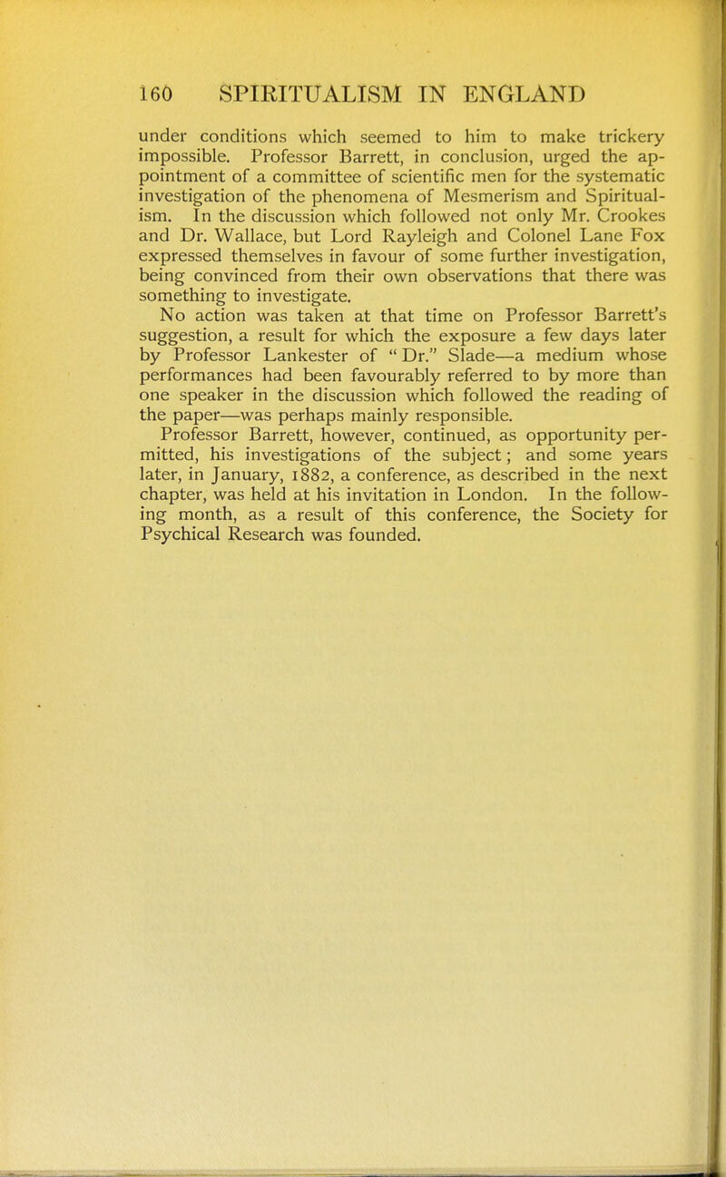 under conditions which seemed to him to make trickery impossible. Professor Barrett, in conclusion, urged the ap- pointment of a committee of scientific men for the systematic investigation of the phenomena of Mesmerism and Spiritual- ism. In the discussion which followed not only Mr. Crookes and Dr. Wallace, but Lord Rayleigh and Colonel Lane Fox expressed themselves in favour of some further investigation, being convinced from their own observations that there was something to investigate. No action was taken at that time on Professor Barrett's suggestion, a result for which the exposure a few days later by Professor Lankester of  Dr. Slade—a medium whose performances had been favourably referred to by more than one speaker in the discussion which followed the reading of the paper—was perhaps mainly responsible. Professor Barrett, however, continued, as opportunity per- mitted, his investigations of the subject; and some years later, in January, 1882, a conference, as described in the next chapter, was held at his invitation in London. In the follow- ing month, as a result of this conference, the Society for Psychical Research was founded.