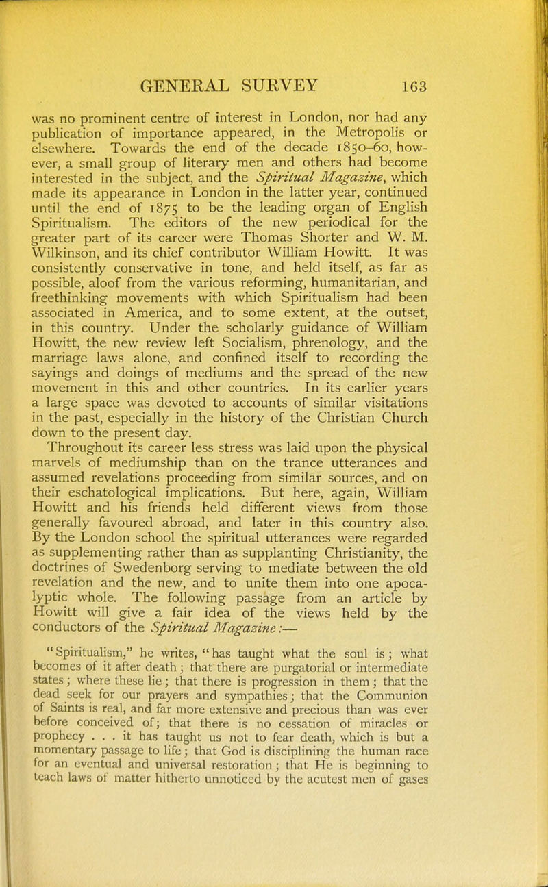 was no prominent centre of interest in London, nor had any publication of importance appeared, in the Metropoh's or elsewhere. Towards the end of the decade 1850-60, how- ever, a small group of literary men and others had become interested in the subject, and the Spiritual Magazine, which made its appearance in London in the latter year, continued until the end of 1875 to be the leading organ of English Spiritualism. The editors of the new periodical for the greater part of its career were Thomas Shorter and W. M. Wilkinson, and its chief contributor William Howitt. It was consistently conservative in tone, and held itself, as far as possible, aloof from the various reforming, humanitarian, and freethinking movements with which Spiritualism had been associated in America, and to some extent, at the outset, in this country. Under the scholarly guidance of William Howitt, the new review left Socialism, phrenology, and the marriage laws alone, and confined itself to recording the sayings and doings of mediums and the spread of the new movement in this and other countries. In its earlier years a large space was devoted to accounts of similar visitations in the past, especially in the history of the Christian Church down to the present day. Throughout its career less stress was laid upon the physical marvels of mediumship than on the trance utterances and assumed revelations proceeding from similar sources, and on their eschatological implications. But here, again, William Howitt and his friends held different views from those generally favoured abroad, and later in this country also. By the London school the spiritual utterances were regarded as supplementing rather than as supplanting Christianity, the doctrines of Swedenborg serving to mediate between the old revelation and the new, and to unite them into one apoca- lyptic whole. The following passage from an article by Howitt will give a fair idea of the views held by the conductors of the Spiritual Magazine:—  Spiritualism, he writes,  has taught what the soul is; what becomes of it after death ; that there are purgatorial or intermediate states; where these lie; that there is progression in them; that the dead seek for our prayers and sympathies; that the Communion of Saints is real, and far more extensive and precious than was ever before conceived ofj that there is no cessation of miracles or prophecy ... it has taught us not to fear death, which is but a momentary passage to life; that God is disciplining the human race for an eventual and universal restoration ; that He is beginning to teach laws of matter hitherto unnoticed by the acutest men of gases