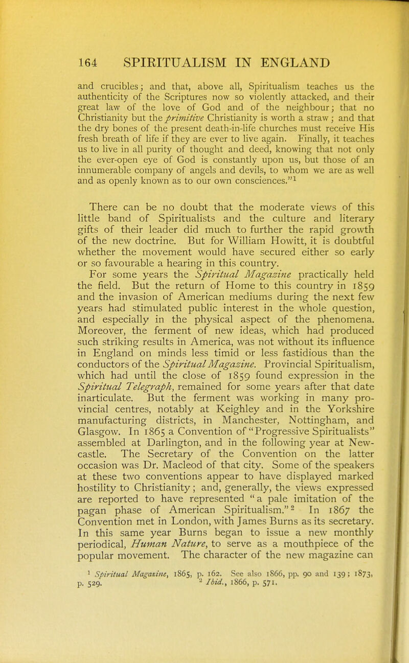 and crucibles; and that, above all, Spiritualism teaches us the authenticity of the Scriptures now so violently attacked, and their great law of the love of God and of the neighbour; that no Christianity but the primitive Christianity is worth a straw; and that the dry bones of the present death-in-life churches must receive His fresh breath of life if they are ever to live again. Finally, it teaches us to live in all purity of thought and deed, knowing that not only the ever-open eye of God is constantly upon us, but those of an innumerable company of angels and devils, to whom we are as well and as openly known as to our own consciences.^ There can be no doubt that the moderate views of this little band of Spiritualists and the culture and literary gifts of their leader did much to further the rapid growth of the new doctrine. But for William Howitt, it is doubtful whether the movement would have secured either so early or so favourable a hearing in this country. For some years the Spiritual Magazine practically held the field. But the return of Home to this country in 1859 and the invasion of American mediums during the next few years had stimulated public interest in the whole question, and especially in the physical aspect of the phenomena. Moreover, the ferment of new ideas, which had produced such striking results in America, was not without its influence in England on minds less timid or less fastidious than the conductors of the Spiritual Magazine. Provincial Spiritualism, which had until the close of 1859 found expression in the Spiritual Telegraph, remained for some years after that date inarticulate. But the ferment was working in many pro- vincial centres, notably at Keighley and in the Yorkshire manufacturing districts, in Manchester, Nottingham, and Glasgow. In 1865 a Convention of Progressive Spiritualists assembled at Darlington, and in the following year at New- castle. The Secretary of the Convention on the latter occasion was Dr. Macleod of that city. Some of the speakers at these two conventions appear to have displayed marked hostility to Christianity; and, generally, the views expressed are reported to have represented a pale imitation of the pagan phase of American Spiritualism.- In 1867 the Convention met in London, with James Burns as its secretary. In this same year Burns began to issue a new monthly periodical, Human Nature, to serve as a mouthpiece of the popular movement. The character of the new magazine can ' spiritual Magatiiie, 1865, p. 162. See also 1S66, pp. 90 and 139; 1873, p. 529. '- Ibid., 1866, p. 571.