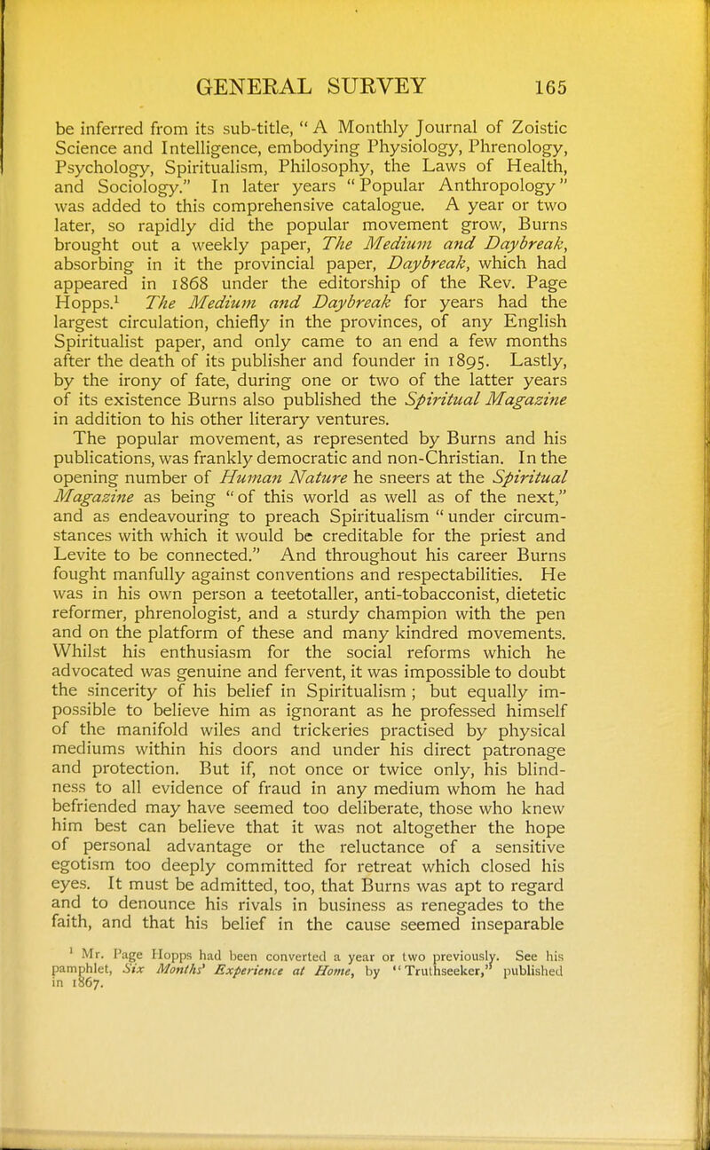 be inferred from its sub-title,  A Monthly Journal of Zoistic Science and Intelligence, embodying Physiology, Phrenology, Psychology, Spiritualism, Philosophy, the Laws of Health, and Sociology. In later years Popular Anthropology was added to this comprehensive catalogue. A year or two later, so rapidly did the popular movement grow, Burns brought out a weekly paper. The Medium and Daybreak, absorbing in it the provincial paper, Daybreak, which had appeared in 1868 under the editorship of the Rev. Page Hopps.^ The Medium and Daybreak for years had the largest circulation, chiefly in the provinces, of any English Spiritualist paper, and only came to an end a few months after the death of its publisher and founder in 1895. Lastly, by the irony of fate, during one or two of the latter years of its existence Burns also published the Spiritttal Magazine in addition to his other literary ventures. The popular movement, as represented by Burns and his publications, was frankly democratic and non-Christian. In the opening number of Human Nature he sneers at the Spiritual Magazine as being of this world as well as of the next, and as endeavouring to preach Spiritualism  under circum- stances with which it would be creditable for the priest and Levite to be connected. And throughout his career Burns fought manfully against conventions and respectabilities. He was in his own person a teetotaller, anti-tobacconist, dietetic reformer, phrenologist, and a sturdy champion with the pen and on the platform of these and many kindred movements. Whilst his enthusiasm for the social reforms which he advocated was genuine and fervent, it was impossible to doubt the sincerity of his belief in Spiritualism ; but equally im- possible to believe him as ignorant as he professed himself of the manifold wiles and trickeries practised by physical mediums within his doors and under his direct patronage and protection. But if, not once or twice only, his blind- ness to all evidence of fraud in any medium whom he had befriended may have seemed too deliberate, those who knew him best can believe that it was not altogether the hope of personal advantage or the reluctance of a sensitive egotism too deeply committed for retreat which closed his eyes. It must be admitted, too, that Burns was apt to regard and to denounce his rivals in business as renegades to the faith, and that his belief in the cause seemed inseparable ' Mr. Page Hopps had been converted a year or two previously. See his pamphlet, Six Months' Experience at Home, by  Trulhseeker,'* published in 1867.