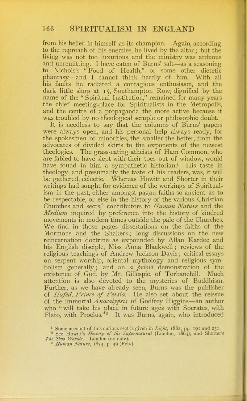 from his belief in himself as its champion. Again, according to the reproach of his enemies, he lived by the altar ; but the living was not too luxurious, and the ministry was arduous and unremitting. I have eaten of Burns' salt—as a seasoning to Nichols's Food of Health, or some other dietetic phantasy—and I cannot think hardly of him. With all his faults he radiated a contagious enthusiasm, and the dark little shop at 15, Southampton Row, dignified by the name of the  Spiritual Institution, remained for many years the chief meeting-place for Spiritualists in the Metropolis, and the centre of a propaganda the more active because it was troubled by no theological scruple or philosophic doubt. It is needless to say that the columns of Burns' papers were always open, and his personal help always ready, for the spokesmen of minorities, the smaller the better, from the advocates of divided skirts to the exponents of the newest theologies. The grass-eating atheists of Ham Common, who are fabled to have slept with their toes out of window, would have found in him a sympathetic historian.^ His taste in theology, and presumably the taste of his readers, was, it will be gathered, eclectic. Whereas Howitt and Shorter in their writings had sought for evidence of the workings of Spiritual- ism in the past, either amongst pagan faiths so ancient as to be respectable, or else in the history of the various Christian Churches and sects,^ contributors to Human Nature and the Medium inquired by preference into the history of kindred movements in modern times outside the pale of the Churches. We find in those pages dissertations on the faiths of the Mormons and the Shakers; long discussions on the new reincarnation doctrine as expounded by Allan Kardec and his English disciple. Miss Anna Blackwell; reviews of the religious teachings of Andrew Jackson Davis; critical essays on serpent worship, oriental mythology and religious sym- bolism generally; and an a priori demonstration of the existence of God, by Mr. Gillespie, of Torbanehill. Much attention is also devoted to the mysteries of Buddhism. Further, as we have already seen, Burns was the publisher of Hafed, Prince of Persia. He also set about the reissue of the immortal Anacalypsis of Godfrey Higgins—an author who  will take his place in future ages with Socrates, with Plato, with Proclus,^ It was Burns, again, who introduced ^ Some account of this curious sect is given in Light, 18S2, pp. 191 and 251. See Hewitt's History of the Supernatural (London, 1863), and Shorter's The Two Worlds. London (no date). ^ Hufnan Nature, 1874, p. 49 (Feb.).