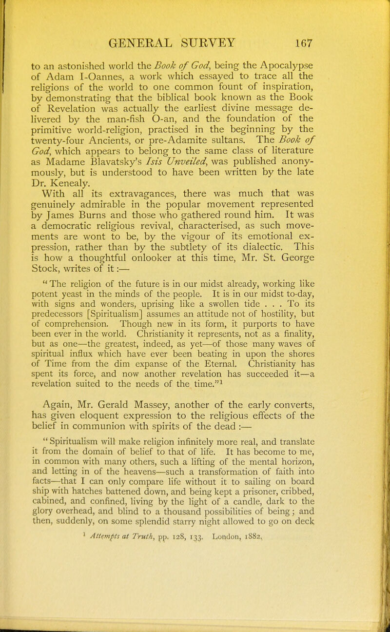 to an astonished world the Book of God, being the Apocalypse of Adam I-Oannes, a work which essayed to trace all the religions of the world to one common fount of inspiration, by demonstrating that the biblical book known as the Book of Revelation was actually the earliest divine message de- livered by the man-fish O-an, and the foundation of the primitive world-religion, practised in the beginning by the twenty-four Ancients, or pre-Adamite sultans. The Book of God, which appears to belong to the same class of literature as Madame Blavatsky's his Unveiled, was published anony- mously, but is understood to have been written by the late Dr. Kenealy. With all its extravagances, there was much that was genuinely admirable in the popular movement represented by James Burns and those who gathered round him. It was a democratic religious revival, characterised, as such move- ments are wont to be, by the vigour of its emotional ex- pression, rather than by the subtlety of its dialectic. This is how a thoughtful onlooker at this time, Mr. St. George Stock, writes of it:—  The religion of the future is in our midst already, working like potent yeast in the minds of the people. It is in our midst to-day, with signs and wonders, uprising like a swollen tide . . . To its predecessors [Spiritualism] assumes an attitude not of hostility, but of comprehension. Though new in its form, it purports to have been ever in the world. Christianity it represents, not as a finality, but as one—the greatest, indeed, as yet—of those many waves of spiritual influx which have ever been beating in upon the shores of Time from the dim expanse of the Eternal. Christianity has spent its force, and now another revelation has succeeded it—a revelation suited to the needs of the time.^ Again, Mr. Gerald Massey, another of the early converts, has given eloquent expression to the religious effects of the belief in communion with spirits of the dead :—  Spiritualism will make religion infinitely more real, and translate it from the domain of belief to that of life. It has become to me, in common with many others, such a lifting of the mental horizon, and letting in of the heavens—such a transformation of faith into facts—that I can only compare life without it to sailing on board ship with hatches battened down, and being kept a prisoner, cribbed, cabined, and confined, living by the light of a candle, dark to the glory overhead, and blind to a thousand possibilities of being; and then, suddenly, on some splendid starry night allowed to go on deck > Atietnfts at Truth, pp. 128, 133. London, 1882,