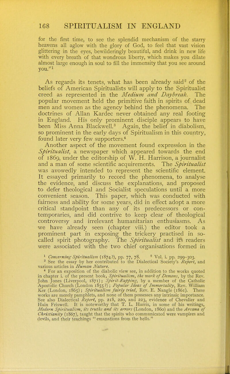 for the first time, to see the splendid mechanism of the starry heavens all aglow with the glory of God, to feel that vast vision glittering in the eyes, bewilderingly beautiful, and drink in new life with every breath of that wondrous liberty, which makes you dilate almost large enough in soul to fill the immensity that you see around you.i As regards its tenets, what has been already said^ of the beliefs of American Spiritualists will apply to the Spiritualist creed as represented in the Medium and Daybreak. The popular movement held the primitive faith in spirits of dead men and women as the agency behind the phenomena. The doctrines of Allan Kardec never obtained any real footing in England. His only prominent disciple appears to have been Miss Anna Blackwell.^ Again, the belief in diabolism, so prominent in the early days of Spiritualism in this country, found later very few supporters.* Another aspect of the movement found expression in the Spiritualist^ a newspaper which appeared towards the end of 1869, under the editorship of W. H. Harrison, a journalist and a man of some scientific acquirements. The Spiritualist was avowedly intended to represent the scientific element. It essayed primarily to record the phenomena, to analyse the evidence, and discuss the explanations, and proposed to defer theological and Socialist speculations until a more convenient season. This paper, which was conducted with fairness and ability for some years, did in effect adopt a more critical standpoint than any of its predecessors or con- temporaries, and did contrive to keep clear of theological controversy and irrelevant humanitarian enthusiasms. As we have already seen (chapter viii.) the editor took a prominent part in exposing the trickery practised in so- called spirit photography. The Spiritualist and itfe readers were associated with the two chief organisations formed in ^ Concerning Spiritualism (1874?), pp. 77, 78. - Vol. i. pp. 299-303. ^ See the essay by her contributed to the Dialectical Society's Report, and various articles in Human Nature. * For an exposition of the diabolic view see, in addition to the works quoted in chapter i. of the present book, Spiritualism, the work of Demons, by the Rev. John Jones (Liverpool, 1871); Spirit-Rapping, by a member of the Catholic Apostolic Church (London 1855?) ; Popular Ideas of Immortality, Rev. William Ker (London, 1865); Spiritualism fairly tried, Rev. E. Nangle (1861). These works are merely pamphlets, and none of them possesses any intrinsic importance. See also Dialectical Report, pp. 218, 220, and 223, evidence of Chevalier and Hain Friswell. It is noteworthy that T. L. Harris, in some of his writings, Modern Spiritualism, its truths and its errors (London, i860) and the Arcana of Christianity (1867), taught that the spirits who communicated were vampires and rtevils, and their tei^chings emanations froin the hells.