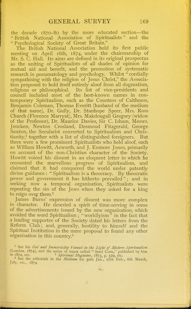 the decade 1870-80 by the more educated section—the  British National Association of Spiritualists and the  Psychological Society of Great Britain. The British National Association held its first public meeting on April i6th, 1874, under the chairmanship of Mr. S. C. Hall. Its aims are defined in its original prospectus as the uniting of Spiritualists of all shades of opinion for mutual aid and benefit, and the promotion of systematic research in pneumatology and psychology. Whilst  cordially sympathising with the religion of Jesus Christ, the Associa- tion proposed to hold itself entirely aloof from all dogmatism, religious or philosophical. Its list of vice-presidents and council included most of the best-known names in con- temporary Spiritualism, such as the Countess of Caithness, Benjamin Coleman, Thomas Everitt (husband of the medium of that name). Dr. Gully, Dr. Stanhope Speer, Mrs. Ross Church (Florence Marryat), Mrs. Makdougall Gregory (widow of the Professor), Dr. Maurice Davies, Sir C. Isham, Messrs. Jencken, Newton Crosland, Desmond Fitzgerald, George Sexton, the Secularist converted to Spiritualism and Chris- tianity,^ together with a list of distinguished foreigners. But there were a few prominent Spiritualists who held aloof, such as William Howitt, Acworth, and J. Enmore Jones, primarily on account of the non-Christian character of the Society. Howitt voiced his dissent in an eloquent letter in which he recounted the marvellous progress of Spiritualism, and claimed that it had conquered the world under patently divine guidance :  Spiritualism is a theocracy. By theocratic power and government it has hitherto pi'evailed ; and in seeking now a temporal organisation. Spiritualists were repeating the sin of the Jews when they asked for a king to reign ovejr them.^ James Burns' expression of dissent was more complex in character. He descried a spirit of time-serving in some of the advertisements issued by the new organisation, which avoided the word Spiritualism ;  worldlyism  in the fact that a leading supporter of the Society dated his letters from the Reform Club; and, generally, hostility to himself and the Spiritual Institution in the mere proposal to found any other organisation in this country.^ ' See his God and Immortality Viewed in the Light of Modem Spiritualism (London, 1874), and the series of tracts called  Seed Corn, published by him in 1872, etc. Spiritual Magazine, 1873, p. 529, etc. ^ See the editorials in the Medium for 30th Jan., 27th Feb., 6th March, July, etc., 1874.