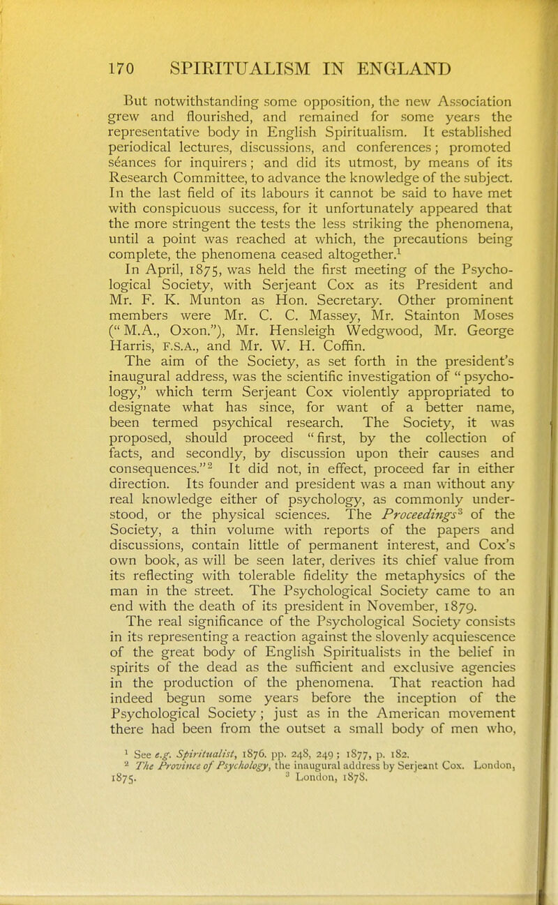 But notwithstanding some opposition, the new Association grew and flourished, and remained for some years the representative body in English SpirituaHsm. It established periodical lectures, discussions, and conferences; promoted seances for inquirers; and did its utmost, by means of its Research Committee, to advance the knowledge of the subject. In the last field of its labours it cannot be said to have met with conspicuous success, for it unfortunately appeared that the more stringent the tests the less striking the phenomena, until a point was reached at which, the precautions being complete, the phenomena ceased altogether.^ In April, 1875, was held the first meeting of the Psycho- logical Society, with Serjeant Cox as its President and Mr. F. K. Munton as Hon. Secretary. Other prominent members were Mr. C. C. Massey, Mr. Stainton Moses (M.A., Oxon.), Mr. Hensleigh Wedgwood, Mr. George Harris, F.S.A., and Mr. W. H. Coffin. The aim of the Society, as set forth in the president's inaugural address, was the scientific investigation of  psycho- logy, which term Serjeant Cox violently appropriated to designate what has since, for want of a better name, been termed psychical research. The Society, it was proposed, should proceed  first, by the collection of facts, and secondly, by discussion upon their causes and consequences.^ It did not, in effect, proceed far in either direction. Its founder and president was a man without any real knowledge either of psychology, as commonly under- stood, or the physical sciences. The Proceedings'^ of the Society, a thin volume with reports of the papers and discussions, contain little of permanent interest, and Cox's own book, as will be seen later, derives its chief value from its reflecting with tolerable fidelity the metaphysics of the man in the street. The Psychological Society came to an end with the death of its president in November, 1879. The real significance of the Psychological Society consists in its representing a reaction against the slovenly acquiescence of the great body of English Spiritualists in the belief in spirits of the dead as the sufficient and exclusive agencies in the production of the phenomena. That reaction had indeed begun some years before the inception of the Psychological Society; just as in the American movement there had been from the outset a small body of men who, ' See e.g. Spirilualist, 1S76. pp. 248, 249 ; 1S77, p. 182. ^ The Province of Psychology, the inaugural address by Serjeant Cox. London, 1875. ^ London, 1878.