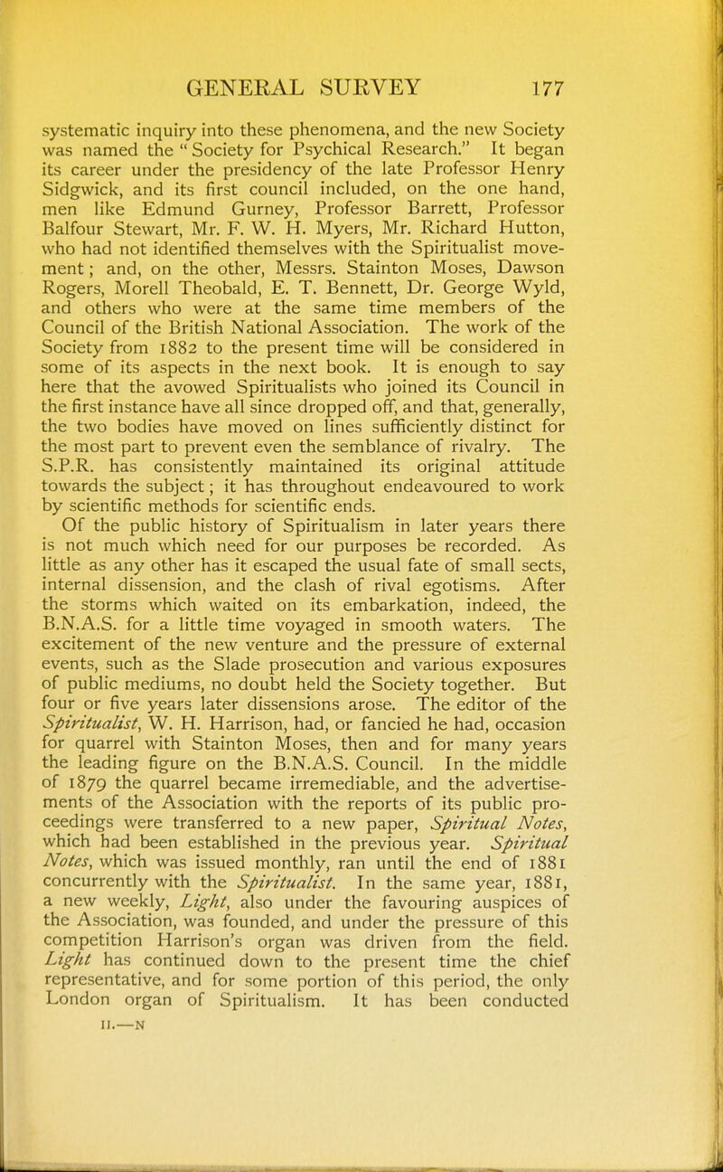 systematic inquiry into these phenomena, and the new Society was named the  Society for Psychical Research. It began its career under the presidency of the late Professor Henry Sidgwick, and its first council included, on the one hand, men like Edmund Gurney, Professor Barrett, Professor Balfour Stewart, Mr. F. W. H. Myers, Mr. Richard Hutton, who had not identified themselves with the Spiritualist move- ment ; and, on the other, Messrs. Stainton Moses, Dawson Rogers, Morell Theobald, E. T. Bennett, Dr. George Wyld, and others who were at the same time members of the Council of the British National Association. The work of the Society from 1882 to the present time will be considered in some of its aspects in the next book. It is enough to say here that the avowed Spiritualists who joined its Council in the first instance have all since dropped off, and that, generally, the two bodies have moved on lines sufficiently distinct for the most part to prevent even the semblance of rivalry. The S.P.R. has consistently maintained its original attitude towards the subject; it has throughout endeavoured to work by scientific methods for scientific ends. Of the public history of Spiritualism in later years there is not much which need for our purposes be recorded. As little as any other has it escaped the usual fate of small sects, internal dissension, and the clash of rival egotisms. After the storms which waited on its embarkation, indeed, the B.N.A.S. for a little time voyaged in smooth waters. The excitement of the new venture and the pressure of external events, such as the Slade prosecution and various exposures of public mediums, no doubt held the Society together. But four or five years later dissensions arose. The editor of the Spiritualist, W. H. Harrison, had, or fancied he had, occasion for quarrel with Stainton Moses, then and for many years the leading figure on the B.N.A.S. Council. In the middle of 1879 the quarrel became irremediable, and the advertise- ments of the Association with the reports of its public pro- ceedings were transferred to a new paper. Spiritual Notes, which had been established in the previous year. Spiritual Notes, which was issued monthly, ran until the end of 1881 concurrently with the Spiritualist. In the same year, 1881, a new weekly, Light, also under the favouring auspices of the Association, was founded, and under the pressure of this competition Harrison's organ was driven from the field. Light has continued down to the present time the chief representative, and for some portion of this period, the only London organ of Spiritualism. It has been conducted IJ.—N