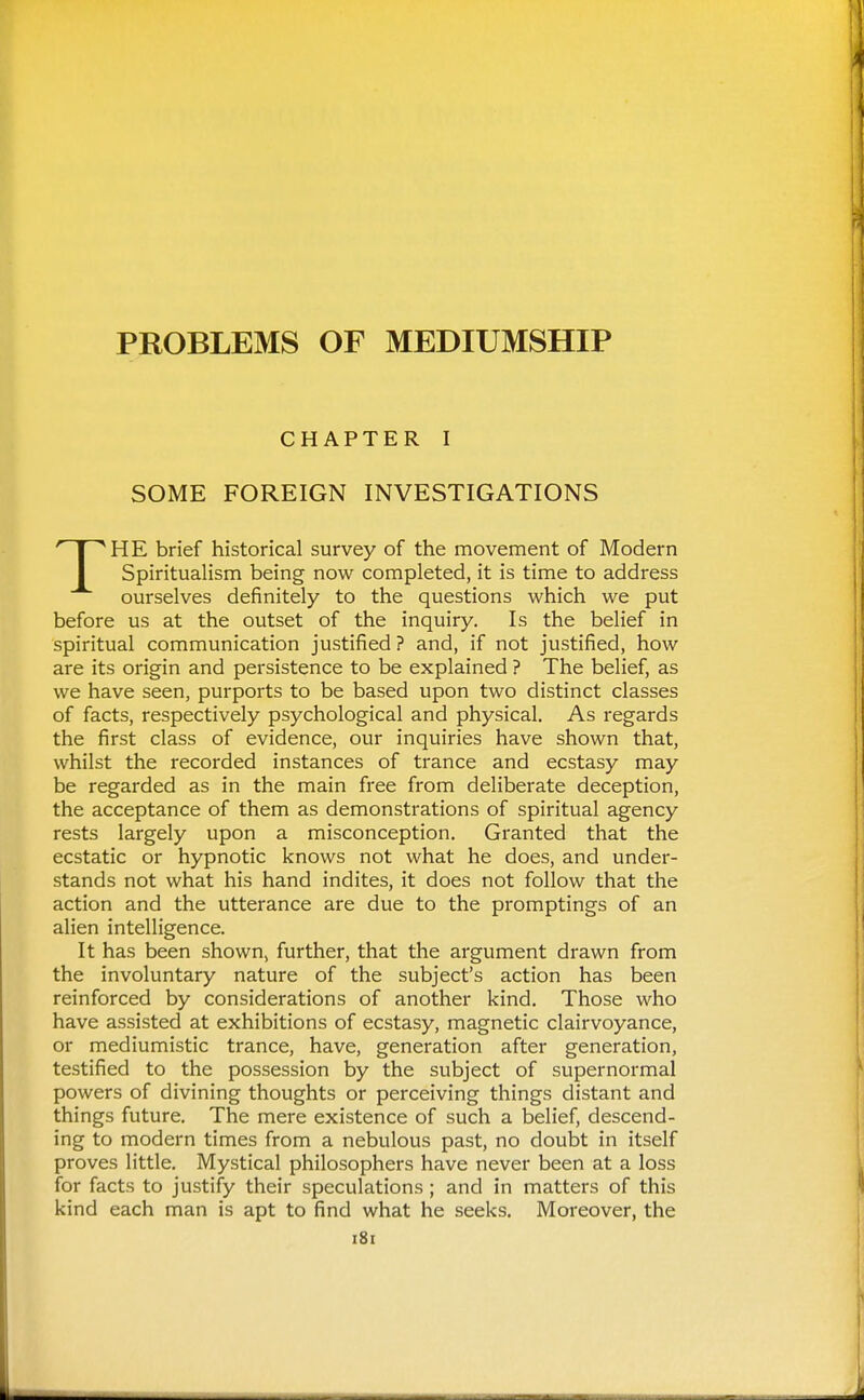 CHAPTER I SOME FOREIGN INVESTIGATIONS HE brief historical survey of the movement of Modern Spiritualism being now completed, it is time to address ourselves definitely to the questions which we put before us at the outset of the inquiry. Is the belief in spiritual communication justified ? and, if not justified, how are its origin and persistence to be explained ? The belief, as we have seen, purports to be based upon two distinct classes of facts, respectively psychological and physical. As regards the first class of evidence, our inquiries have shown that, whilst the recorded instances of trance and ecstasy may be regarded as in the main free from deliberate deception, the acceptance of them as demonstrations of spiritual agency rests largely upon a misconception. Granted that the ecstatic or hypnotic knows not what he does, and under- stands not what his hand indites, it does not follow that the action and the utterance are due to the promptings of an alien intelligence. It has been shown, further, that the argument drawn from the involuntary nature of the subject's action has been reinforced by considerations of another kind. Those who have assisted at exhibitions of ecstasy, magnetic clairvoyance, or mediumistic trance, have, generation after generation, testified to the possession by the subject of supernormal powers of divining thoughts or perceiving things distant and things future. The mere existence of such a belief, descend- ing to modern times from a nebulous past, no doubt in itself proves little. Mystical philosophers have never been at a loss for facts to justify their speculations ; and in matters of this kind each man is apt to find what he seeks. Moreover, the