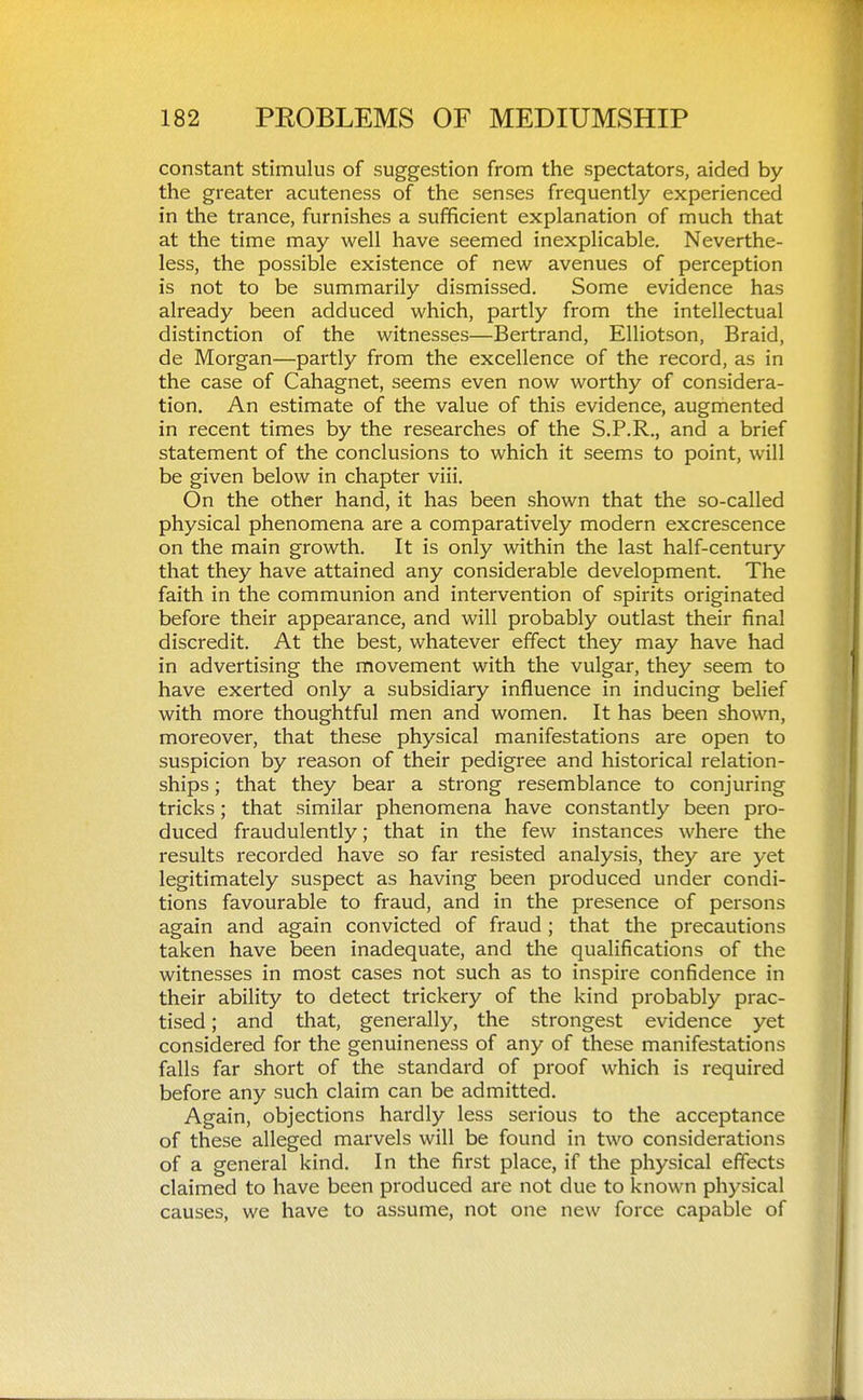 constant stimulus of suggestion from the spectators, aided by the greater acuteness of the senses frequently experienced in the trance, furnishes a sufficient explanation of much that at the time may well have seemed inexplicable. Neverthe- less, the possible existence of new avenues of perception is not to be summarily dismissed. Some evidence has already been adduced which, partly from the intellectual distinction of the witnesses—Bertrand, Elliotson, Braid, de Morgan—partly from the excellence of the record, as in the case of Cahagnet, seems even now worthy of considera- tion. An estimate of the value of this evidence, augmented in recent times by the researches of the S.P.R., and a brief statement of the conclusions to which it seems to point, will be given below in chapter viii. On the other hand, it has been shown that the so-called physical phenomena are a comparatively modern excrescence on the main growth. It is only within the last half-century that they have attained any considerable development. The faith in the communion and intervention of spirits originated before their appearance, and will probably outlast their final discredit. At the best, whatever effect they may have had in advertising the movement with the vulgar, they seem to have exerted only a subsidiary influence in inducing belief with more thoughtful men and women. It has been shown, moreover, that these physical manifestations are open to suspicion by reason of their pedigree and historical relation- ships ; that they bear a strong resemblance to conjuring tricks; that similar phenomena have constantly been pro- duced fraudulently; that in the few instances where the results recorded have so far resisted analysis, they are yet legitimately suspect as having been produced under condi- tions favourable to fraud, and in the presence of persons again and again convicted of fraud ; that the precautions taken have been inadequate, and the qualifications of the witnesses in most cases not such as to inspire confidence in their ability to detect trickery of the kind probably prac- tised ; and that, generally, the strongest evidence yet considered for the genuineness of any of these manifestations falls far short of the standard of proof which is required before any such claim can be admitted. Again, objections hardly less serious to the acceptance of these alleged marvels will be found in two considerations of a general kind. In the first place, if the physical effects claimed to have been produced are not due to known physical causes, we have to assume, not one new force capable of