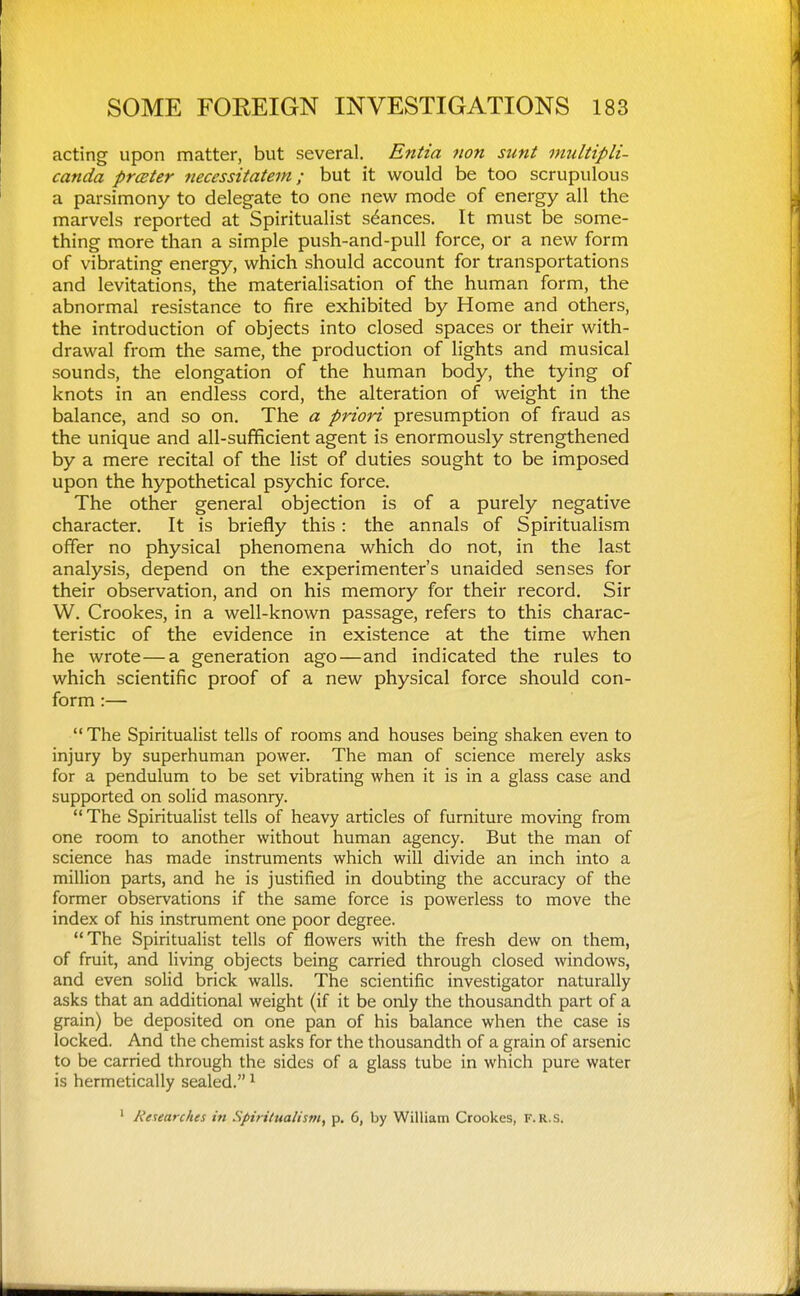 acting upon matter, but several. Entia non sunt inultipli- canda prcBter necessitatem; but it would be too scrupulous a parsimony to delegate to one new mode of energy all the marvels reported at Spiritualist stances. It must be some- thing more than a simple push-and-pull force, or a new form of vibrating energy, which should account for transportations and levitations, the materialisation of the human form, the abnormal resistance to fire exhibited by Home and others, the introduction of objects into closed spaces or their with- drawal from the same, the production of lights and musical sounds, the elongation of the human body, the tying of knots in an endless cord, the alteration of weight in the balance, and so on. The a priori presumption of fraud as the unique and all-sufficient agent is enormously strengthened by a mere recital of the list of duties sought to be imposed upon the hypothetical psychic force. The other general objection is of a purely negative character. It is briefly this: the annals of Spiritualism offer no physical phenomena which do not, in the last analysis, depend on the experimenter's unaided senses for their observation, and on his memory for their record. Sir W. Crookes, in a well-known passage, refers to this charac- teristic of the evidence in existence at the time when he wrote—a generation ago—and indicated the rules to which scientific proof of a new physical force should con- form :— The Spiritualist tells of rooms and houses being shaken even to injury by superhuman power. The man of science merely asks for a pendulum to be set vibrating when it is in a glass case and supported on solid masonry.  The Spiritualist tells of heavy articles of furniture moving from one room to another without human agency. But the man of science has made instruments which will divide an inch into a million parts, and he is justified in doubting the accuracy of the former observations if the same force is powerless to move the index of his instrument one poor degree. The Spiritualist tells of flowers with the fresh dew on them, of fruit, and living objects being carried through closed windows, and even solid brick walls. The scientific investigator naturally asks that an additional weight (if it be only the thousandth part of a grain) be deposited on one pan of his balance when the case is locked. And the chemist asks for the thousandth of a grain of arsenic to be carried through the sides of a glass tube in which pure water is hermetically sealed. ^ ' Researches in Spiritualism, p. 6, by William Crookes, F.R.s.