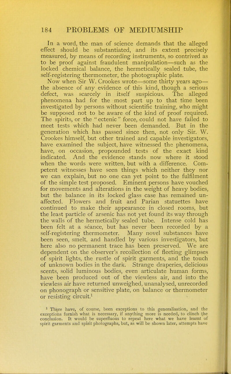 In a word, the man of science demands that the alleged effect should be substantiated, and its extent precisely measured, by means of recording instruments, so contrived as to be proof against fraudulent manipulation—such as the locked chemical balance, the hermetically sealed tube, the self-registering thermometer, the photographic plate. Now when Sir W. Crookes wrote—some thirty years ago— the absence of any evidence of this kind, though a serious defect, was scarcely in itself suspicious. The alleged phenomena had for the most part up to that time been investigated by persons without scientific training, who might be supposed not to be aware of the kind of proof required. The spirits, or the  ectenic  force, could not have failed to meet tests which had never been demanded. But in the generation which has passed since then, not only Sir. W. Crookes himself, but other trained and capable investigators, have examined the subject, have witnessed the phenomena, have, on occasion, propounded tests of the exact kind indicated. And the evidence stands now where it stood when the words were written, but with a difference. Com- petent witnesses have seen things which neither they nor we can explain, but no one can yet point to the fulfilment of the simple test proposed. Eminent persons have vouched for movements and alterations in the weight of heavy bodies, but the balance in its locked glass case has remained un- affected. Flowers and fruit and Parian statuettes have continued to make their appearance in closed rooms, but the least particle of arsenic has not yet found its way through the walls of the hermetically sealed tube. Intense cold has been felt at a seance, but has never been recorded by a self-registering thermometer. Many novel substances have been seen, smelt, and handled by various investigators, but here also no permanent trace has been preserved. We are dependent on the observer's recollection of fleeting glimpses of spirit lights, the rustle of spirit garments, and the touch of unknown bodies in the dark. Strange draperies, delicious scents, solid luminous bodies, even articulate human forms, have been produced out of the viewless air, and into the viewless air have returned unweighed, unanalysed, unrecorded on phonograph or sensitive plate, on balance or thermometer or resisting circuit.^ ' Th^re have, of course, been exceptions to this generalisation, and the exceptions furnish what is necessary, if anything more is needed, to clinch the conclusion. It would be superfluous to repeat here what we have learnt of spirit garments and spirit photographs, but, as will be shown later, attempts have