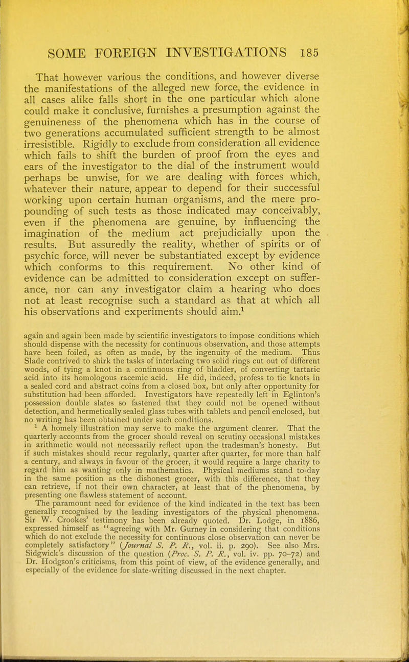 That however various the conditions, and however diverse the manifestations of the alleged new force, the evidence in all cases alike falls short in the one particular which alone could make it conclusive, furnishes a presumption against the genuineness of the phenomena which has in the course of two generations accumulated sufficient strength to be almost irresistible. Rigidly to exclude from consideration all evidence which fails to shift the burden of proof from the eyes and ears of the investigator to the dial of the instrument would perhaps be unwise, for we are dealing with forces which, whatever their nature, appear to depend for their successful working upon certain human organisms, and the mere pro- pounding of such tests as those indicated may conceivably, even if the phenomena are genuine, by influencing the imagination of the medium act prejudicially upon the results. But assuredly the reality, whether of spirits or of psychic force, will never be substantiated except by evidence which conforms to this requirement. No other kind of evidence can be admitted to consideration except on suffer- ance, nor can any investigator claim a hearing who does not at least recognise such a standard as that at which all his observations and experiments should aim.^ again and again been made by scientific investigators to impose conditions which should dispense with the necessity for continuous observation, and those attempts have been foiled, as often as made, by the ingenuity of the medium. Thus Slade contrived to shirk the tasks of interlacing two solid rings cut out of different woods, of tying a knot in a continuous ring of bladder, of converting tartaric acid into its homologous racemic acid. He did, indeed, profess to tie knots in a sealed cord and abstract coins from a closed box, but only after opportunity for substitution had been afforded. Investigators have repeatedly left in Eglinton's possession double slates so fastened that they could not be opened without detection, and hermetically sealed glass tubes with tablets and pencil enclosed, but no writing has been obtained under such conditions. 1 A homely illustration may serve to make the argument clearer. That the quarterly accounts from the grocer should reveal on scrutiny occasional mistakes in arithmetic would not necessarily reflect upon the tradesman's honesty. But if such mistakes should recur regularly, quarter after quarter, for more than half a century, and always in favour of the grocer, it would require a large charity to regard him as wanting only in mathematics. Physical mediums stand to-day in the same position as the dishonest grocer, with this difference, that they can retrieve, if not their own character, at least that of the phenomena, by presenting one flawless statement of account. The paramount need for evidence of the kind indicated in the text has been generally recognised by the leading investigators of the physical phenomena. Sir W. Crookes' testimony has been already quoted. Dr. Lodge, in 1886, expressed himself as agreeing with Mr. Gurney in considering that conditions which do not exclude the necessity for continuous close observation can never be completely satisfactory (^Journal S. P. R., vol. ii. p. 290). See also Mrs. Sidgwick's discussion of the question {Proc. S. P. R., vol. iv. pp. 70-72) and Dr. Hodgson's criticisms, from this point of view, of the evidence generally, and especially of the evidence for slate-writing discussed in the next chapter.