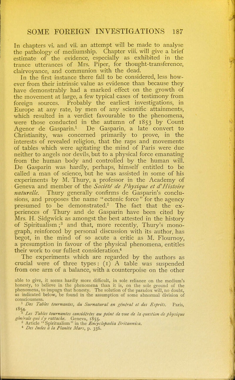 In chapters vi. and vii. an attempt will be made to analyse the pathology of mediumship. Chapter viii. will give a brief estimate of the evidence, especially as exhibited in the trance utterances of Mrs. Piper, for thought-transference, clairvoyance, and communion with the dead. In the first instance there fall to be considered, less how- ever from their intrinsic value as evidence than because they have demonstrably had a marked effect on the growth of the movement at large, a few typical cases of testimony from foreign sources. Probably the earliest investigations, in Europe at any rate, by men of any scientific attainments, which resulted in a verdict favourable to the phenomena, were those conducted in the autumn of 1853 by Count Agenor de Gasparin.^ De Gasparin, a late convert to Christianity, was concerned primarily to prove, in the interests of revealed religion, that the raps and movements of tables which were agitating the mind of Paris were due neither to angels nor devils, but to a physical force emanating from the human body and controlled by the human will. De Gasparin was hardly, perhaps, himself entitled to be called a man of science, but he was assisted in some of his experiments by M. Thury, a professor in the Academy of Geneva and member of the Societe de Physique et d'Histoire naturelle. Thury generally confirms de Gasparin's conclu- sions, and proposes the name  ectenic force  for the agency presumed to be demonstrated.^ The fact that the ex- periences of Thury and de Gasparin have been cited by Mrs. H. Sidgwick as amongst the best attested in the history of Spiritualism ;^ and that, more recently, Thury's mono- graph, reinforced by personal discussion with its author, has begot, in the mind of so acute a critic as M. Flournoy, a presumption in favour of the physical phenomena, entitles their work to our fullest consideration.* The experiments which are regarded by the authors as crucial were of three types: (i) A table was suspended from one arm of a balance, with a counterpoise on the other able to give, it seems hardly more difficult, in sole reliance on the medium's honesty, to believe in the phenomena than it is, on the sole ground of the phenomena, to impugn that honesty. The solution of the paradox will, no doubt, as indicated below, be found in the assumption of some abnormal division of consciousness. ' Des Tables tournantes, du Sumatural en gMral et des Esprits. Paris, 1854. Les Tables tournantes considMes au point de vue de la question de physique ghti'rale qui s'y rattache. Geneva, 1855. Article Spiritualism in the Ettcychpadia Bntannica. * Des Indes d. la Planite Mars, p. 356.