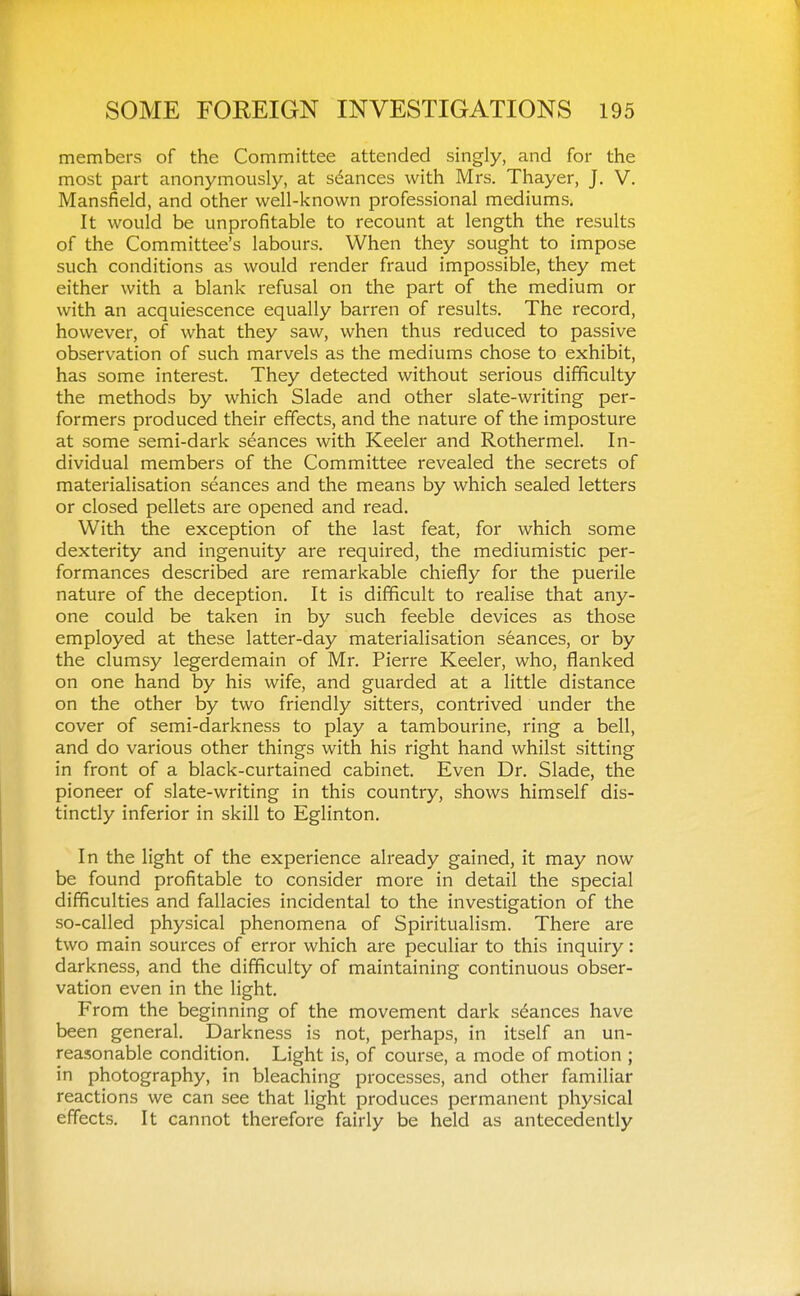 members of the Committee attended singly, and for the most part anonymously, at stances with Mrs. Thayer, J. V. Mansfield, and other well-known professional mediums. It would be unprofitable to recount at length the results of the Committee's labours. When they sought to impose such conditions as would render fraud impossible, they met either with a blank refusal on the part of the medium or with an acquiescence equally barren of results. The record, however, of what they saw, when thus reduced to passive observation of such marvels as the mediums chose to exhibit, has some interest. They detected without serious difficulty the methods by which Slade and other slate-writing per- formers produced their effects, and the nature of the imposture at some semi-dark seances with Keeler and Rothermel. In- dividual members of the Committee revealed the secrets of materialisation seances and the means by which sealed letters or closed pellets are opened and read. With the exception of the last feat, for which some dexterity and ingenuity are required, the mediumistic per- formances described are remarkable chiefly for the puerile nature of the deception. It is difficult to realise that any- one could be taken in by such feeble devices as those employed at these latter-day materialisation seances, or by the clumsy legerdemain of Mr. Pierre Keeler, who, flanked on one hand by his wife, and guarded at a little distance on the other by two friendly sitters, contrived under the cover of semi-darkness to play a tambourine, ring a bell, and do various other things with his right hand whilst sitting in front of a black-curtained cabinet. Even Dr. Slade, the pioneer of slate-writing in this country, shows himself dis- tinctly inferior in skill to Eglinton. In the light of the experience already gained, it may now be found profitable to consider more in detail the special difficulties and fallacies incidental to the investigation of the so-called physical phenomena of Spiritualism. There are two main sources of error which are peculiar to this inquiry: darkness, and the difficulty of maintaining continuous obser- vation even in the light. From the beginning of the movement dark stances have been general. Darkness is not, perhaps, in itself an un- reasonable condition. Light is, of course, a mode of motion ; in photography, in bleaching processes, and other familiar reactions we can see that light produces permanent physical effects. It cannot therefore fairly be held as antecedently