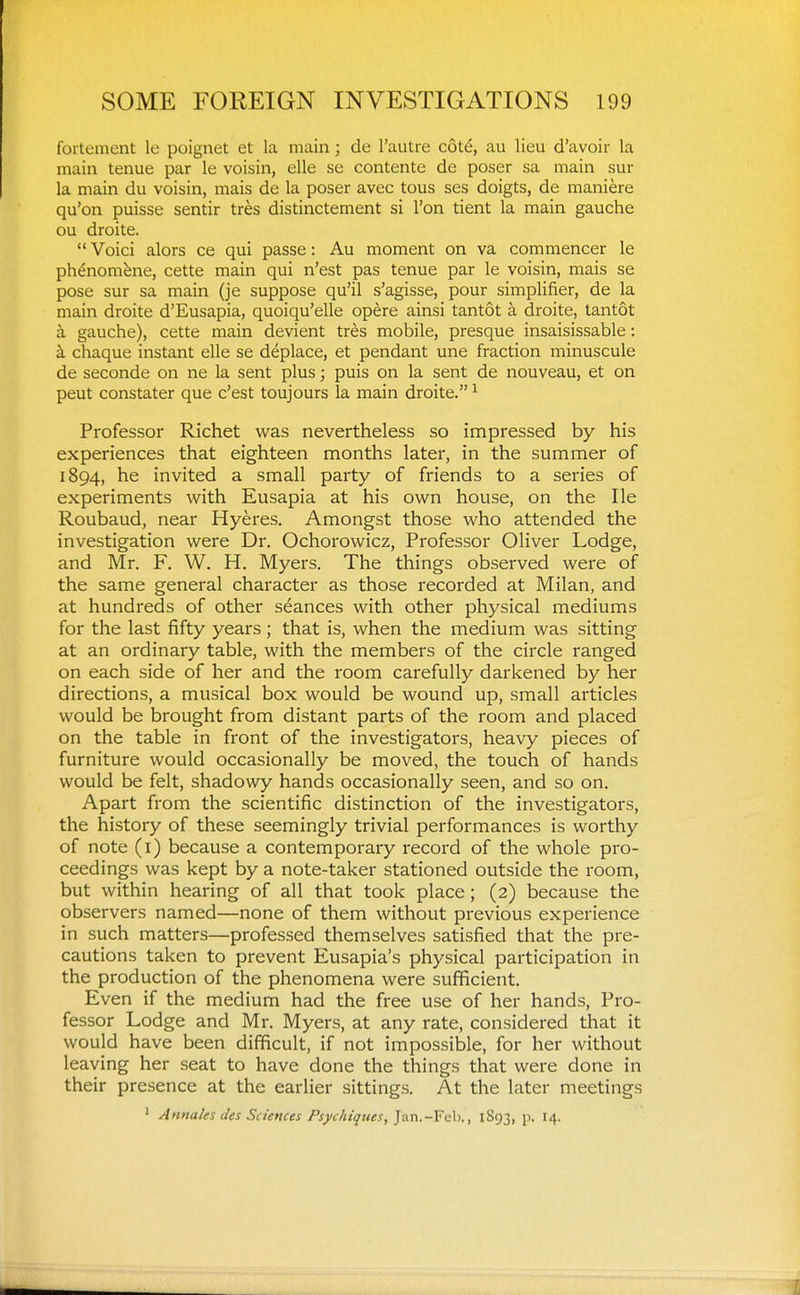 fortement le poignet et la main; de I'autre cotd, au lieu d'avoir la main tenue par le voisin, elle se contente de poser sa main sur la main du voisin, mais de la poser avec tous ses doigts, de maniere qu'on puisse sentir tres distinctement si Ton tient la main gauche ou droite.  Voici alors ce qui passe: Au moment on va commencer le phenomfene, cette main qui n'est pas tenue par le voisin, mais se pose sur sa main (je suppose qu'il s'agisse, pour simplifier, de la main droite d'Eusapia, quoiqu'elle opere ainsi tantot a droite, tantot a gauche), cette main devient tres mobile, presque insaisissable: k chaque instant elle se deplace, et pendant une fraction minuscule de seconde on ne la sent plus; puis on la sent de nouveau, et on peut constater que c'est toujours la main droite. ^ Professor Richet was nevertheless so impressed by his experiences that eighteen months later, in the summer of 1894, he invited a small party of friends to a series of experiments with Eusapia at his own house, on the lie Roubaud, near Hyeres, Amongst those who attended the investigation were Dr. Ochorowicz, Professor Oliver Lodge, and Mr. F. W. H. Myers. The things observed were of the same general character as those recorded at Milan, and at hundreds of other seances with other physical mediums for the last fifty years; that is, when the medium was sitting at an ordinary table, with the members of the circle ranged on each side of her and the room carefully darkened by her directions, a musical box would be wound up, small articles would be brought from distant parts of the room and placed on the table in front of the investigators, heavy pieces of furniture would occasionally be moved, the touch of hands would be felt, shadowy hands occasionally seen, and so on. Apart from the scientific distinction of the investigators, the history of these seemingly trivial performances is worthy of note (i) because a contemporary record of the whole pro- ceedings was kept by a note-taker stationed outside the room, but within hearing of all that took place; (2) because the observers named—none of them without previous experience in such matters—professed themselves satisfied that the pre- cautions taken to prevent Eusapia's physical participation in the production of the phenomena were sufficient. Even if the medium had the free use of her hands. Pro- fessor Lodge and Mr. Myers, at any rate, considered that it would have been difficult, if not impossible, for her without leaving her seat to have done the things that were done in their presence at the earlier sittings. At the later meetings ' Annales lies Sciences Psychiques, ]a.x\.-¥>ih,, 1893, p. 14.