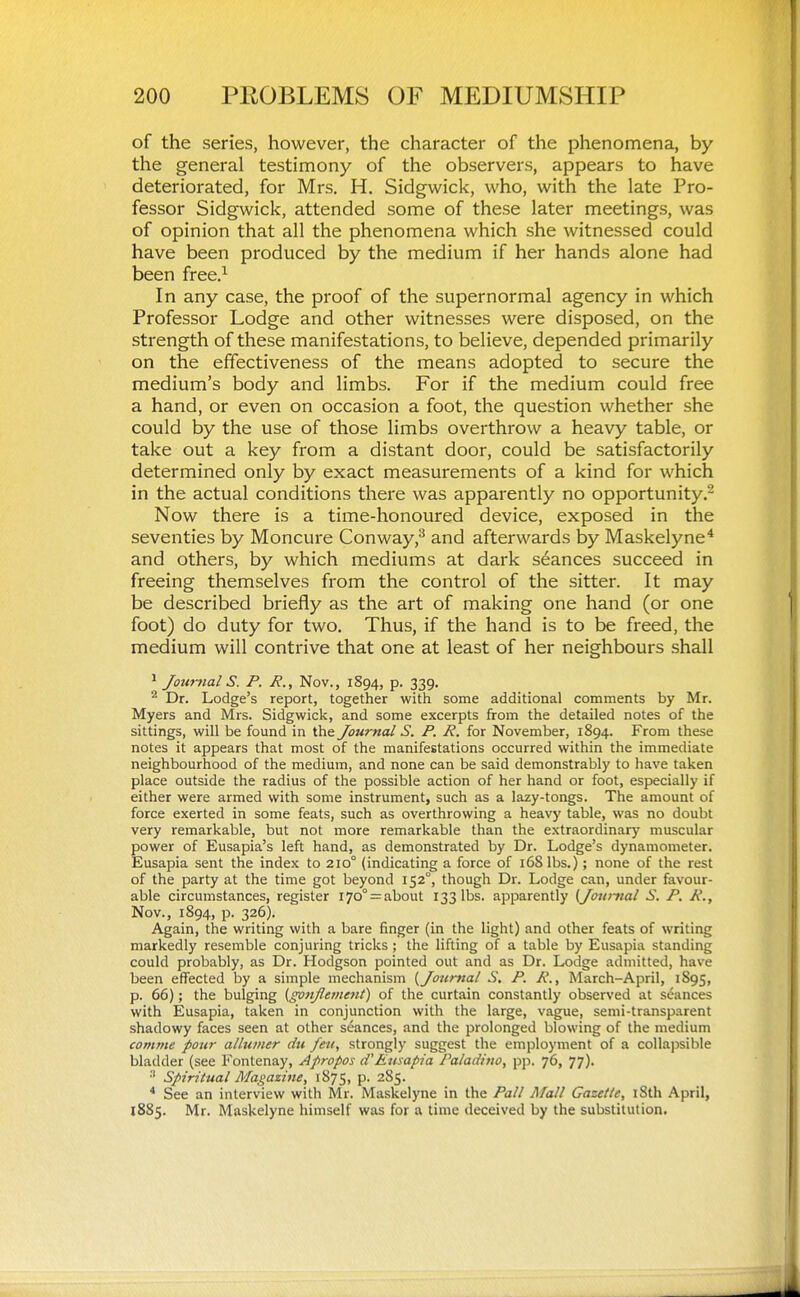 of the series, however, the character of the phenomena, by the general testimony of the observers, appears to have deteriorated, for Mrs. H. Sidgwick, who, with the late Pro- fessor Sidgwick, attended some of these later meetings, was of opinion that all the phenomena which she witnessed could have been produced by the medium if her hands alone had been free.^ In any case, the proof of the supernormal agency in which Professor Lodge and other witnesses were disposed, on the strength of these manifestations, to believe, depended primarily on the effectiveness of the means adopted to secure the medium's body and limbs. For if the medium could free a hand, or even on occasion a foot, the question whether she could by the use of those limbs overthrow a heavy table, or take out a key from a distant door, could be satisfactorily determined only by exact measurements of a kind for which in the actual conditions there was apparently no opportunity Now there is a time-honoured device, exposed in the seventies by Moncure Conway,^ and afterwards by Maskelyne* and others, by which mediums at dark seances succeed in freeing themselves from the control of the sitter. It may be described briefly as the art of making one hand (or one foot) do duty for two. Thus, if the hand is to be freed, the medium will contrive that one at least of her neighbours shall • Jotirnal S. P. R., Nov., 1894, p. 339. ^ Dr. Lodge's report, together with some additional comments by Mr. Myers and Mrs. Sidgwick, and some excerpts from the detailed notes of the sittings, will be found in the Journal S. P. R. for November, 1894. From these notes it appears that most of the manifestations occurred within the immediate neighbourhood of the medium, and none can be said demonstrably to have taken place outside the radius of the possible action of her hand or foot, especially if either were armed with some instrument, such as a lazy-tongs. The amount of force exerted in some feats, such as overthrowing a heavy table, was no doubt very remarkable, but not more remarkable than the extraordinary muscular power of Eusapia's left hand, as demonstrated by Dr. Lodge's dynamometer. Eusapia sent the index to 210° (indicating a force of i6Slbs.); none of the rest of the party at the time got beyond 152°, though Dr. Lodge can, under favour- able circumstances, register i7o° = about 133 lbs. apparently (Jounial S. P. R., Nov., 1894, p. 326). Again, the writing with a bare finger (in the light) and other feats of writing markedly resemble conjuring tricks; the lifting of a table by Eusapia standing could probably, as Dr. Hodgson pointed out and as Dr. Lodge admitted, have been efiFected by a simple mechanism {Joicmal S, P. R., March-April, 1S95, p. 66); the bulging {gonjlement) of the curtain constantly observed at S(5ances with Eusapia, taken in conjunction with the large, vague, semi-transparent shadowy faces seen at other stances, and the prolonged blowing of the medium comnie pour alliimer du feu, strongly suggest the employment of a collajisible bladder (see Fontenay, Apropos d'Eusapia Paladitw, pp. 76, 77). Spiritual Magazine, 1875, p. 2S5. * See an interview with Mr. Maskelyne in the Pall Mall Gazette, iSth April, 1885. Mr. Maskelyne himself was for a time deceived by the substitution.