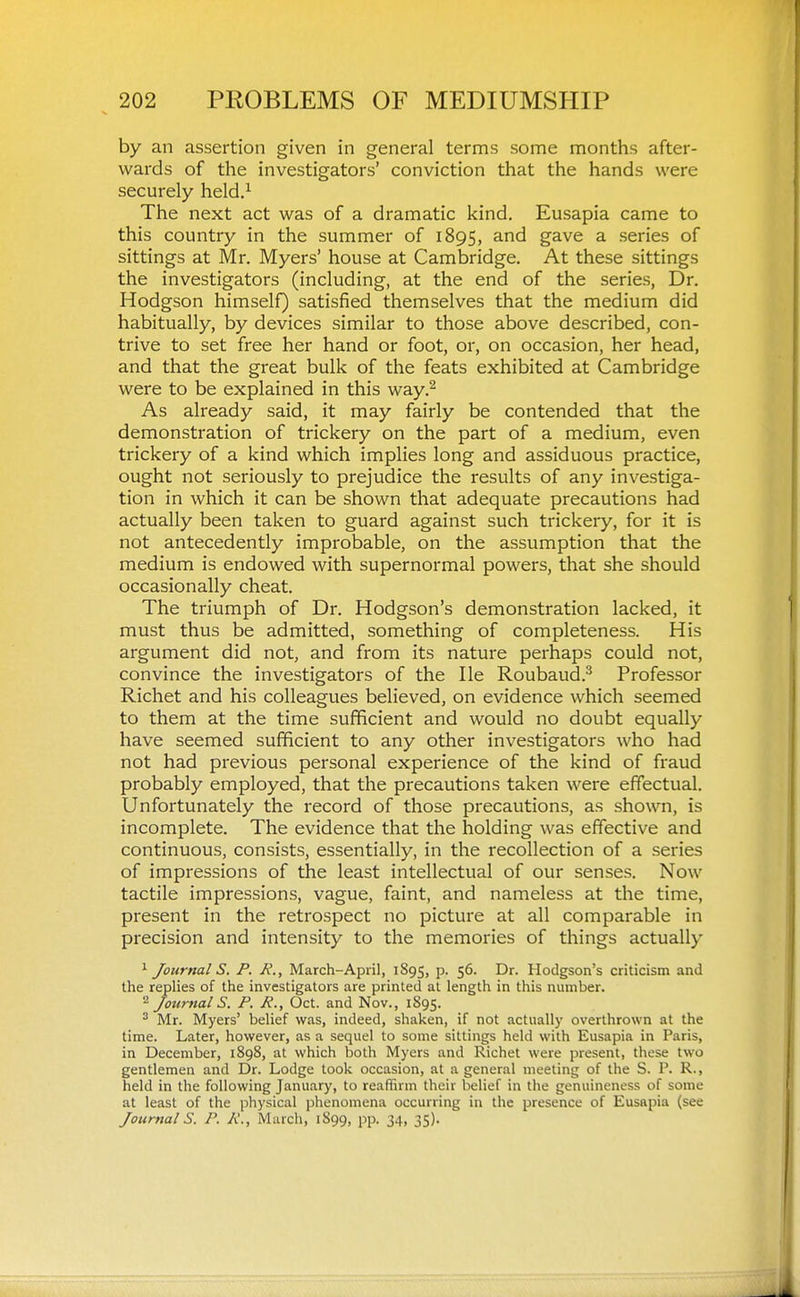 by an assertion given in general terms some months after- wards of the investigators' conviction that the hands were securely held,^ The next act was of a dramatic kind. Eusapia came to this country in the summer of 1895, and gave a series of sittings at Mr. Myers' house at Cambridge. At these sittings the investigators (including, at the end of the series, Dr. Hodgson himself) satisfied themselves that the medium did habitually, by devices similar to those above described, con- trive to set free her hand or foot, or, on occasion, her head, and that the great bulk of the feats exhibited at Cambridge were to be explained in this way.^ As already said, it may fairly be contended that the demonstration of trickery on the part of a medium, even trickery of a kind which implies long and assiduous practice, ought not seriously to prejudice the results of any investiga- tion in which it can be shown that adequate precautions had actually been taken to guard against such trickery, for it is not antecedently improbable, on the assumption that the medium is endowed with supernormal powers, that she should occasionally cheat. The triumph of Di. Hodgson's demonstration lacked, it must thus be admitted, something of completeness. His argument did not, and from its nature perhaps could not, convince the investigators of the He Roubaud.^ Professor Richet and his colleagues believed, on evidence which seemed to them at the time sufficient and would no doubt equally have seemed sufficient to any other investigators who had not had previous personal experience of the kind of fraud probably employed, that the precautions taken were effectual. Unfortunately the record of those precautions, as shown, is incomplete. The evidence that the holding was effective and continuous, consists, essentially, in the recollection of a series of impressions of the least intellectual of our senses. Now tactile impressions, vague, faint, and nameless at the time, present in the retrospect no picture at all comparable in precision and intensity to the memories of things actually Journal S. P. R., March-April, 1895, p. 56. Dr. Hodgson's criticism and the repHes of the investigators are printed at length in this number. 2 Journals. P. P., Oct. and Nov., 1895. ^ Mr. Myers' belief was, indeed, shaken, if not actually overthrown at the time. Later, however, as a sequel to some sittings held with Eusapia in Paris, in December, 1898, at which both Myers and Richet were present, these two gentlemen and Dr. Lodge took occasion, at a general meeting of the S. P. R., held in the following January, to reaffirm their belief in the genuineness of some at least of the physical phenomena occurring in the presence of Eusapia (see Journal S. P. P., March, 1899, pp. 34, 35).