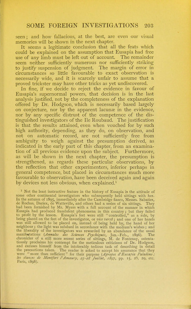 seen ; and how fallacious, at the best, are even our visual memories will be shown in the next chapter. It seems a legitimate conclusion that all the feats which could be explained on the assumption that Eusapia had free use of any limb must be left out of account. The remainder seem neither sufficiently numerous nor sufficiently striking to justify suspension of judgment. The margin of error in circumstances so little favourable to exact observation is necessarily wide, and it is scarcely unfair to assume that a proved trickster may have other tricks as yet undiscovered. In fine, if we decide to reject the evidence in favour of Eusapia's supernormal powers, that decision is in the last analysis justified, not by the completeness of the explanation offered by Dr. Hodgson, which is necessarily based largely on conjecture, nor by the apparent lacunse in the evidence, nor by any specific distrust of the competence of the dis- tinguished investigators of the He Roubaud. The justification is that the results attained, even when vouched for by such high authority, depending, as they do, on observation, and not on automatic record, are not sufficiently free from ambiguity to weigh against the presumption derived, as indicated in the early part of this chapter, from an examina- tion of all previous evidence upon the subject. Furthermore, as will be shown in the next chapter, the presumption is strengthened, as regards these particular observations, by the reflection that other experimenters, inferior perhaps in general competence, but placed in circumstances much more favourable to observation, have been deceived again and again by devices not less obvious, when explained.^ ^ Not the least instructive feature in the history of Eusapia is the attitude of some other continental investigators who subsequently held sittings with her. In the autumn of 1895, immediately after the Cambridge fiasco, Messrs. Sabatier, de Rochas, Dariex, de Watteville, and others had a series of six sittings. They had been furnished by Mr. Myers with a full account of the manner in which Eusapia had produced fraudulent phenomena in this country ; but they failed to profit by the lesson. Eusapia's feet were still controlled, as a rule, by being placed on the feet of the investigator, or vice versd; and one of her hands was still allowed to be placed on, instead of being held by, the hand of her neighbour ; the light was subdued in accordance with the medium's wishes ; and the liberality of the investigators was rewarded by an abundance of the usual manifestations ^Annates des Sciences Psychiques, Jan.-Feb., 1896). The chronicler of a still more recent series of sittings, M. de Fontenay, ostenta- tiously proclaims his contempt for the meticulous criticisms of Dr. Hodgson, and excuses himself from the intolerably tedious task of describing in detail the precautions taken. The reader is asked to accept his assurance that they were more than sufficient for their purpose {Apropos d'Eusapia Paladino ; les stances de Montfort VAmaury, 25-28 Juillet, iSg7, pp. 15, 2S, 29, etc. Paris, 1898),