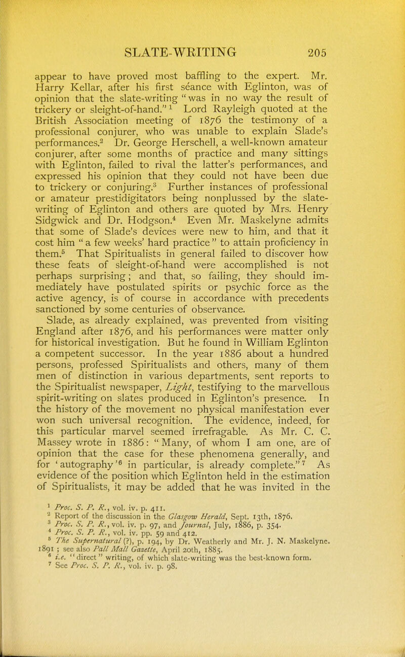 appear to have proved most baffling to the expert. Mr. Harry Kellar, after his first seance with Eglinton, was of opinion that the slate-writing  was in no way the result of trickery or sleight-of-hand. ^ Lord Rayleigh quoted at the British Association meeting of 1876 the testimony of a professional conjurer, who was unable to explain Slade's performances.^ Dr. George Herschell, a well-known amateur conjurer, after some months of practice and many sittings with Eglinton, failed to rival the latter's performances, and expressed his opinion that they could not have been due to trickery or conjuring.^ Further instances of professional or amateur prestidigitators being nonplussed by the slate- writing of Eglinton and others are quoted by Mrs. Henry Sidgwick and Dr. Hodgson.* Even Mr. Maskelyne admits that some of Slade's devices were new to him, and that it cost him  a few weeks' hard practice  to attain proficiency in them.^ That Spiritualists in general failed to discover how these feats of sleight-of-hand were accomplished is not perhaps surprising; and that, so failing, they should im- mediately have postulated spirits or psychic force as the active agency, is of course in accordance with precedents sanctioned by some centuries of observance. Slade, as already explained, was prevented from visiting England after 1876, and his performances were matter only for historical investigation. But he found in William Eglinton a competent successor. In the year 1886 about a hundred persons, professed Spiritualists and others, many of them men of distinction in various departments, sent reports to the Spiritualist newspaper, Lights testifying to the marvellous spirit-writing on slates produced in Eglinton's presence. In the history of the movement no physical manifestation ever won such universal recognition. The evidence, indeed, for this particular marvel seemed irrefragable. As Mr. C. C. Massey wrote in 1886: Many, of whom I am one, are of opinion that the case for these phenomena generally, and for 'autography'^ in particular, is already complete.^ As evidence of the position which Eglinton held in the estimation of Spiritualists, it may be added that he was invited in the ' Proc. S. p. p., vol. iv. p. 411. '•' Report of the discussion in the Glasgow Herald, Sept. 13th, 1876. ' Proc. S. P. P., vol. iv. p. 97, and Journal, July, 1886, p. 354. * Proc. S. P. P., vol. iv. pp. 59 and 412. ' TAe Supernatural (?), p. 194, by Dr. Weatherly and Mr. J. N. Maskelyne. 1891 ; sec also Pall Mall Gazette, April 20th, 1885. ' i.e. direct  writing, of which slate-writing was the best-known form. See Proc. S. P. P., vol. iv. p. 98.