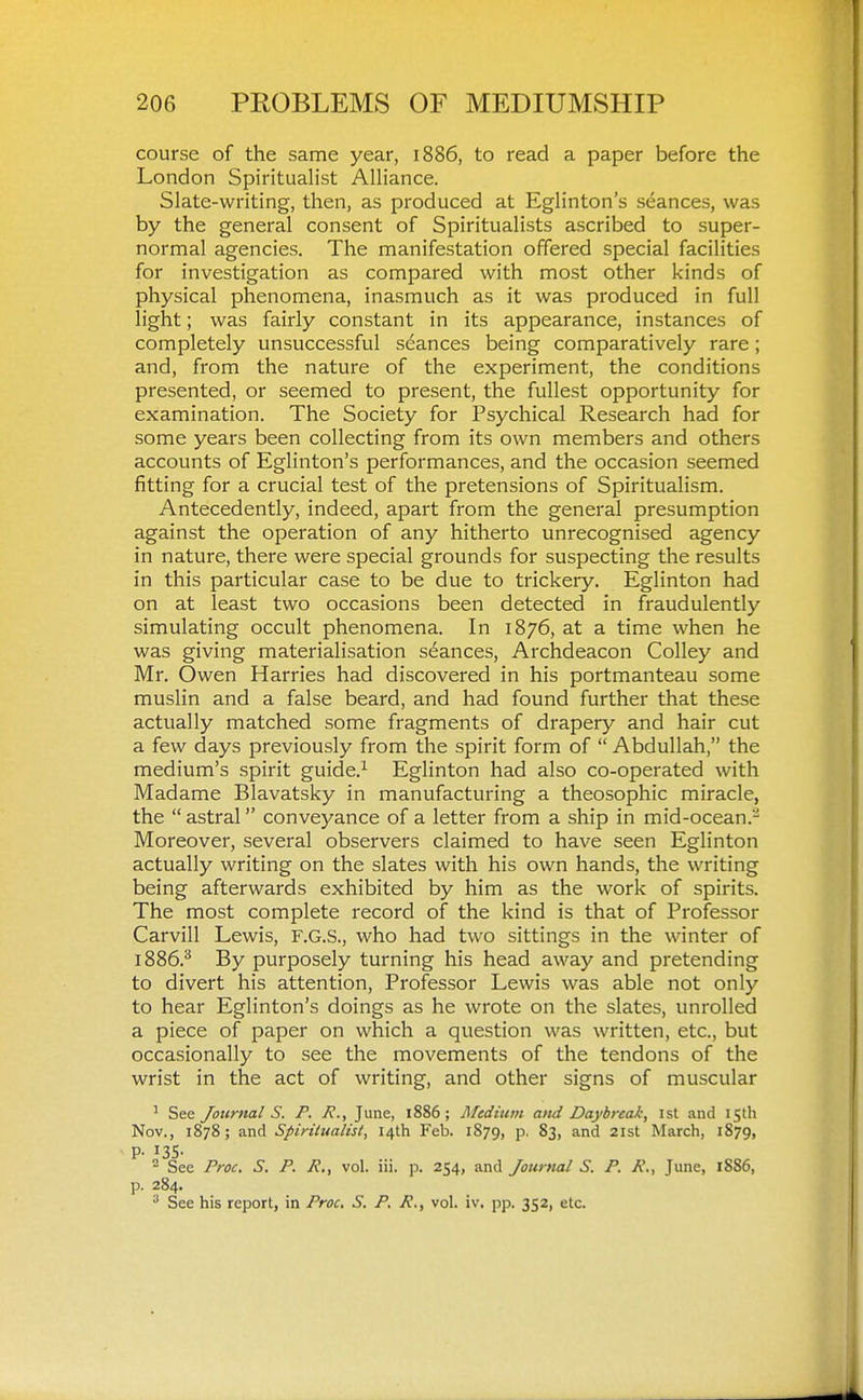 course of the same year, 1886, to read a paper before the London Spiritualist Alliance. Slate-writing, then, as produced at Eglinton's seances, was by the general consent of Spiritualists ascribed to super- normal agencies. The manifestation offered special facilities for investigation as compared with most other kinds of physical phenomena, inasmuch as it was produced in full light; was fairly constant in its appearance, instances of completely unsuccessful s(^ances being comparatively rare; and, from the nature of the experiment, the conditions presented, or seemed to present, the fullest opportunity for examination. The Society for Psychical Research had for some years been collecting from its own members and others accounts of Eglinton's performances, and the occasion seemed fitting for a crucial test of the pretensions of Spiritualism. Antecedently, indeed, apart from the general presumption against the operation of any hitherto unrecognised agency in nature, there were special grounds for suspecting the results in this particular case to be due to trickery. Eglinton had on at least two occasions been detected in fraudulently simulating occult phenomena. In 1876, at a time when he was giving materialisation stances, Archdeacon Colley and Mr. Owen Harries had discovered in his portmanteau some muslin and a false beard, and had found further that these actually matched some fragments of drapery and hair cut a few days previously from the spirit form of  Abdullah, the medium's spirit guide.^ Eglinton had also co-operated with Madame Blavatsky in manufacturing a theosophic miracle, the  astral conveyance of a letter from a ship in mid-ocean.- Moreover, several observers claimed to have seen Eglinton actually writing on the slates with his own hands, the writing being afterwards exhibited by him as the work of spirits. The most complete record of the kind is that of Professor Carvill Lewis, F.G.S., who had two sittings in the winter of 1886.^ By purposely turning his head away and pretending to divert his attention. Professor Lewis was able not only to hear Eglinton's doings as he wrote on the slates, unrolled a piece of paper on which a question was written, etc., but occasionally to see the movements of the tendons of the wrist in the act of writing, and other signs of muscular ' See Journal S. P. R.^ June, 1886; Mediuvi and Daybreak, ist and 15th Nov., 1878; and Spiritualist, 14th Feb. 1879, p. 83, and 21st March, 1879, P- 135- - See Proc. S. P. R., vol. iii. p. 254, and Journal S. P. R., June, 1886, p. 284. ^ See his report, in Proc, S. P. R., vol. iv. pp. 352, etc.