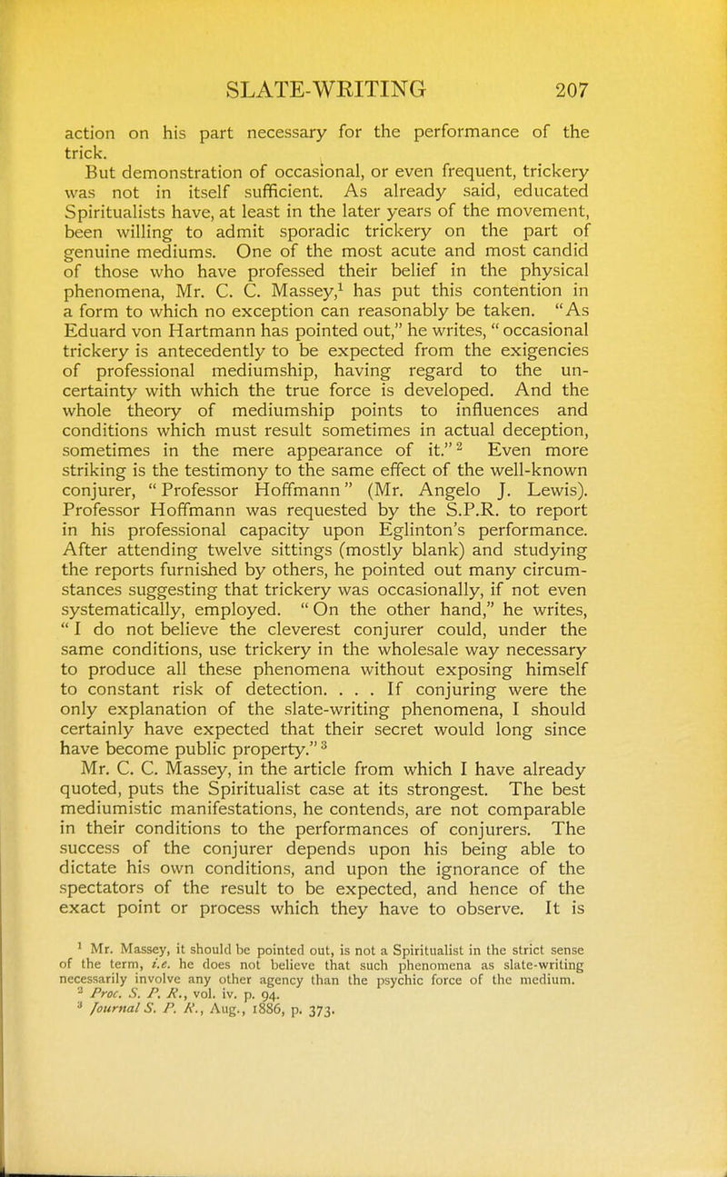 action on his part necessary for the performance of the trick. But demonstration of occasional, or even frequent, trickery was not in itself sufficient. As already said, educated Spiritualists have, at least in the later years of the movement, been willing to admit sporadic trickery on the part of genuine mediums. One of the most acute and most candid of those who have professed their belief in the physical phenomena, Mr. C. C. Massey,^ has put this contention in a form to which no exception can reasonably be taken. As Eduard von Hartmann has pointed out, he writes,  occasional trickery is antecedently to be expected from the exigencies of professional mediumship, having regard to the un- certainty with which the true force is developed. And the whole theory of mediumship points to influences and conditions which must result sometimes in actual deception, sometimes in the mere appearance of it.^ Even more striking is the testimony to the same effect of the well-known conjurer,  Professor Hoffmann (Mr. Angelo J. Lewis). Professor Hoffmann was requested by the S.P.R. to report in his professional capacity upon Eglinton's performance. After attending twelve sittings (mostly blank) and studying the reports furnished by others, he pointed out many circum- stances suggesting that trickery was occasionally, if not even systematically, employed.  On the other hand, he writes,  I do not believe the cleverest conjurer could, under the same conditions, use trickery in the wholesale way necessary to produce all these phenomena without exposing himself to constant risk of detection. ... If conjuring were the only explanation of the slate-writing phenomena, I should certainly have expected that their secret would long since have become public property. ^ Mr. C. C. Massey, in the article from which I have already quoted, puts the Spiritualist case at its strongest. The best mediumistic manifestations, he contends, are not comparable in their conditions to the performances of conjurers. The success of the conjurer depends upon his being able to dictate his own conditions, and upon the ignorance of the spectators of the result to be expected, and hence of the exact point or process which they have to observe. It is ' Mr. Massey, it should be pointed out, is not a Spiritualist in the strict sense of the term, i.e. he does not believe that such phenomena as slate-writing necessarily involve any other agency than the psychic force of the medium. ^ Proc. S. P. R., vol. iv. p. 94. * /ournal S. P. A'., Aug., 1886, p. 373.