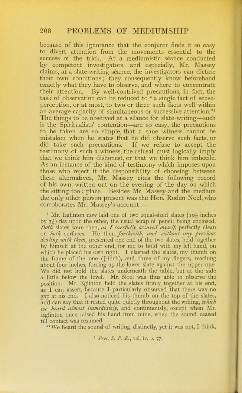 because of this ignorance that the conjurer finds it so easy to divert attention from the movements essential to the success of the trick. At a mediumistic seance conducted by competent investigators, and especially, Mr. Massey claims, at a slate-writing stance, the investigators can dictate their own conditions; they consequently know beforehand exactly what they have to observe, and where to concentrate their attention. By well-contrived precautions, in fact, the task of observation can be reduced to  a single fact of sense- perception, or at most, to two or three such facts well within an average capacity of simultaneous or successive attention.^ The things to be observed at a seance for slate-writing—such is the Spiritualists' contention—are so easy, the precautions to be taken are so simple, that a sane witness cannot be mistaken when he states that he did observe such facts, or did take such precautions. If we refuse to accept the testimony of such a witness, the refusal must logically imply that we think him dishonest, or that we think him imbecile. As an instance of the kind of testimony which imposes upon those who reject it the responsibility of choosing between these alternatives, Mr. Massey cites the following record of his own, written out on the evening of the day on which the sitting took place. Besides Mr. Massey and the medium the only other person present was the Hon. Roden Noel, who corroborates Mr. Massey's account:—  Mr. Eglinton now laid one of two equal-sized slates (lof inches by 7-|-) flat upon the other, the usual scrap of pencil being enclosed. Both slates were then, as I carefully assured myself, perfectly clean on both surfaces. He then forthwith, and witliout any previous dealing with them, presented one end of the two slates, held together by himself at the other end, for me to hold with my left hand, on which he placed his own right. I clasped the slates, my thumb on the frame of the one {|-inch), and three of my fingers, reaching about four inches, forcing up the lower slate against the upper one. We did not hold the slates underneath the table, but at the side a little below the level. Mr. Noel was thus able to observe the position. Mr. Eglinton held the slates firmly together at his end, as I can assert, because I particularly observed that there was no gap at his end. I also noticed his thumb on the top of the slates, and can say that it rested quite quietly throughout the writing, which we heard almost immediately, and continuously, except when Mr. Eglinton once raised his hand from mine, when the sound ceased till contact was resumed.  We heard the sound of writing distinctly, yet it was not, I think,