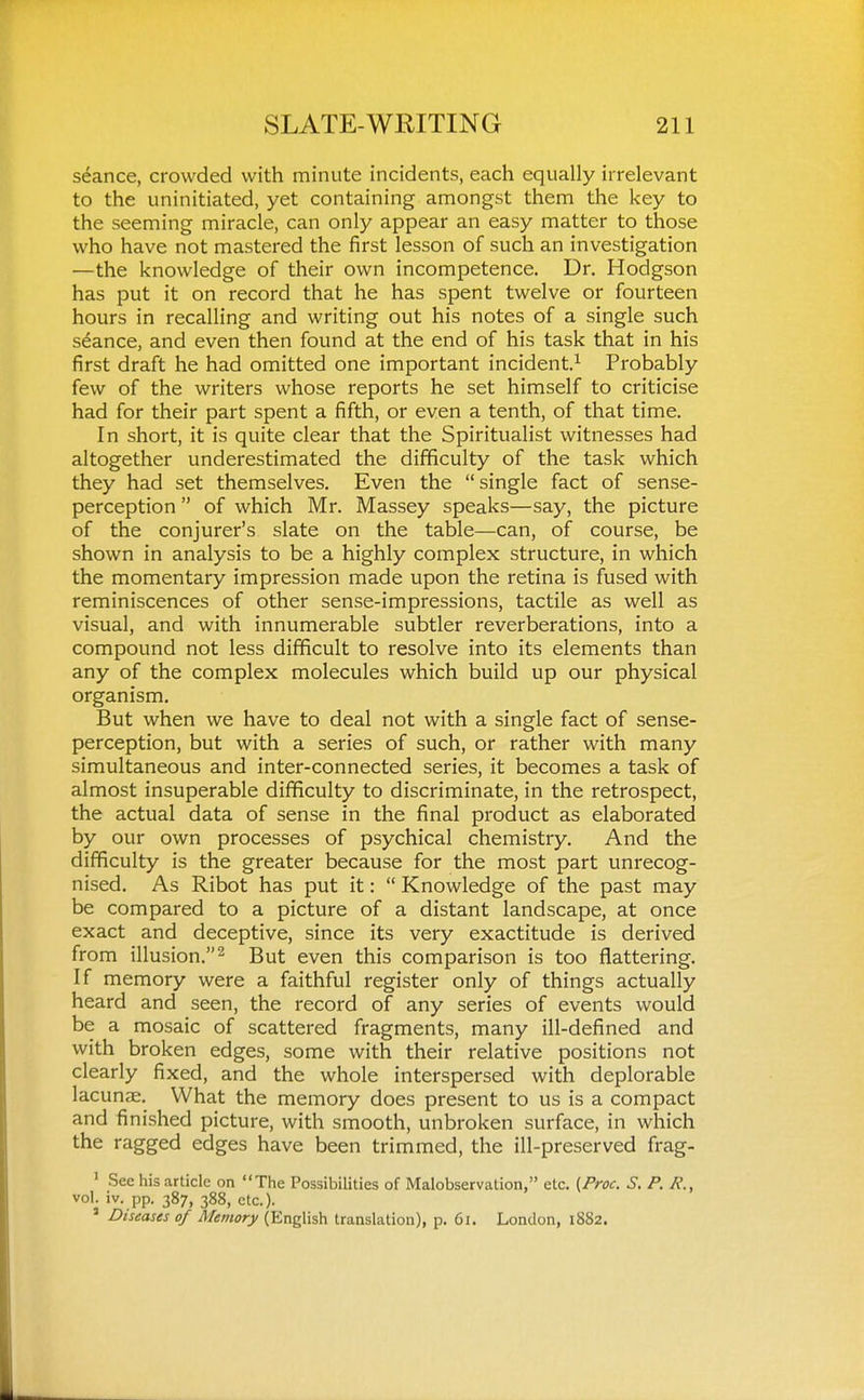 seance, crowded with minute incidents, each equally irrelevant to the uninitiated, yet containing amongst them the key to the seeming miracle, can only appear an easy matter to those who have not mastered the first lesson of such an investigation —the knowledge of their own incompetence. Dr. Hodgson has put it on record that he has spent twelve or fourteen hours in recalling and writing out his notes of a single such stance, and even then found at the end of his task that in his first draft he had omitted one important incident.^ Probably few of the writers whose reports he set himself to criticise had for their part spent a fifth, or even a tenth, of that time. In short, it is quite clear that the Spiritualist witnesses had altogether underestimated the difficulty of the task which they had set themselves. Even the single fact of sense- perception  of which Mr. Massey speaks—say, the picture of the conjurer's slate on the table—can, of course, be shown in analysis to be a highly complex structure, in which the momentary impression made upon the retina is fused with reminiscences of other sense-impressions, tactile as well as visual, and with innumerable subtler reverberations, into a compound not less difficult to resolve into its elements than any of the complex molecules which build up our physical organism. But when we have to deal not with a single fact of sense- perception, but with a series of such, or rather with many simultaneous and inter-connected series, it becomes a task of almost insuperable difficulty to discriminate, in the retrospect, the actual data of sense in the final product as elaborated by our own processes of psychical chemistry. And the difificulty is the greater because for the most part unrecog- nised. As Ribot has put it:  Knowledge of the past may be compared to a picture of a distant landscape, at once exact and deceptive, since its very exactitude is derived from illusion.^ But even this comparison is too flattering. If memory were a faithful register only of things actually heard and seen, the record of any series of events would be a mosaic of scattered fragments, many ill-defined and with broken edges, some with their relative positions not clearly fixed, and the whole interspersed with deplorable lacunre. What the memory does present to us is a compact and finished picture, with smooth, unbroken surface, in which the ragged edges have been trimmed, the ill-preserved frag- ' See his article on The Possibilities of Malobservation, etc. (Proc. S. P. vol. iv. pp. 387, 388, etc.). ' Diseases of Memory (English translation), p. 61. London, 1882.