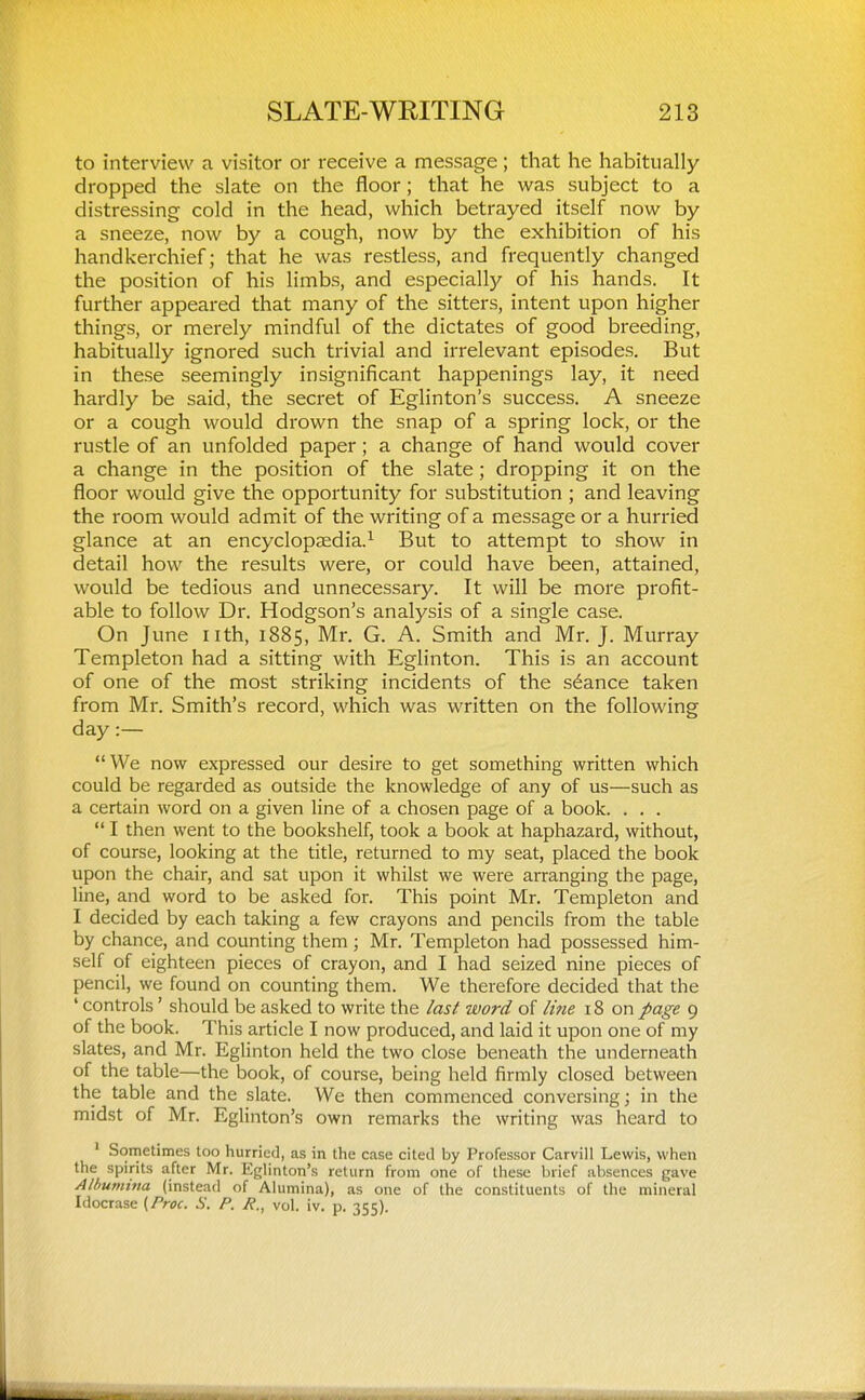 to interview a visitor or receive a message; that he habitually dropped the slate on the floor; that he was subject to a distressing cold in the head, which betrayed itself now by a sneeze, now by a cough, now by the exhibition of his handkerchief; that he was restless, and frequently changed the position of his limbs, and especial^ of his hands. It further appeared that many of the sitters, intent upon higher things, or merely mindful of the dictates of good breeding, habitually ignored such trivial and irrelevant episodes. But in these seemingly insignificant happenings lay, it need hardly be said, the secret of Eglinton's success. A sneeze or a cough would drown the snap of a spring lock, or the rustle of an unfolded paper; a change of hand would cover a change in the position of the slate; dropping it on the floor would give the opportunity for substitution ; and leaving the room would admit of the writing of a message or a hurried glance at an encyclopaedia.^ But to attempt to show in detail how the results were, or could have been, attained, would be tedious and unnecessary. It will be more profit- able to follow Dr. Hodgson's analysis of a single case. On June nth, 1885, Mr. G. A. Smith and Mr. J. Murray Templeton had a sitting with Eglinton. This is an account of one of the most striking incidents of the stance taken from Mr. Smith's record, which was written on the following day:— We now expressed our desire to get something written which could be regarded as outside the knowledge of any of us—such as a certain word on a given line of a chosen page of a book. . . .  I then went to the bookshelf, took a book at haphazard, without, of course, looking at the title, returned to my seat, placed the book upon the chair, and sat upon it whilst we were arranging the page, line, and word to be asked for. This point Mr. Templeton and I decided by each taking a few crayons and pencils from the table by chance, and counting them; Mr. Templeton had possessed him- self of eighteen pieces of crayon, and I had seized nine pieces of pencil, we found on counting them. We therefore decided that the ' controls' should be asked to write the last word of lifie 18 on page 9 of the book. This article I now produced, and laid it upon one of my slates, and Mr. Eglinton held the two close beneath the underneath of the table—the book, of course, being held firmly closed between the table and the slate. We then commenced conversing; in the midst of Mr. Eglinton's own remarks the writing was heard to ' Sometimes too hurried, as in the case cited by Professor Carvill Lewis, when the spirits after Mr. Eglinton's return from one of these brief absences gave Alhumina (instead of Alumina), as one of the constituents of the mineral Idocrase [Proc. S. P. A., vol. iv. p. 355).