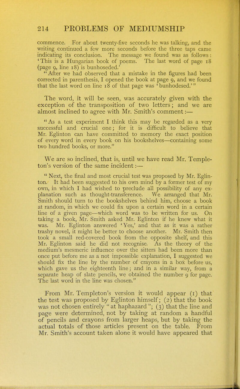 commence. For about twenty-five seconds he was talking, and the writing continued a few more seconds before the three taps came indicating its conclusion. The message we found was as follows: 'This is a Hungarian book of poems. The last word of page i8 (page 9, line i8) is bunhoseded.' After we had observed that a mistake in the figures had been corrected in parenthesis, I opened the book at page 9, and we found that the last word on line 18 of that page was ' bunhodesed.' The word, it will be seen, was accurately given with the exception of the transposition of two letters; and we are almost inclined to agree with Mr. Smith's comment:— As a test experiment I think this may be regarded as a very successful and crucial one; for it is difficult to believe that Mr. Eglinton can have committed to memory the exact position of every word in every book on his bookshelves—containing some two hundred books, or more. We are so inclined, that is, until we have read Mr. Temple- ton's version of the same incident:—  Next, the final and most crucial test was proposed by Mr. Eglin- ton. It had been suggested to his own mind by a former test of my own, in which I had wished to preclude all possibiUty of any ex- planation such as thought-transference. We arranged that Mr. Smith should turn to the bookshelves behind him, choose a book at random, in which we could fix upon a certain word in a certain line of a given page—which word was to be written for us. On taking a book, Mr. Smith asked Mr. Eglinton if he knew what it was. Mr. Eglinton answered 'Yes,' and that as it was a rather trashy novel, it might be better to choose another. Mr. Smith then took a small red-covered book from the opposite shelf, and this Mr. Eglinton said he did not recognise. As the theory of the medium's mesmeric influence over the sitters had been more than once put before me as a not impossible explanation, I suggested we should fix the line by the number of crayons in a box before us, which gave us the eighteenth line; and in a similar way, from a separate heap of slate pencils, we obtained the number 9 for page. The last word in the line was chosen. From Mr. Templeton's version it would appear (i) that the test was proposed by Eglinton himself; (2) that the book was not chosen entirely  at haphazard ; (3) that the line and page were determined, not by taking at random a handful of pencils and crayons from larger heaps, but by taking the actual totals of those articles present on the table. From Mr. Smith's account taken alone it would have appeared that