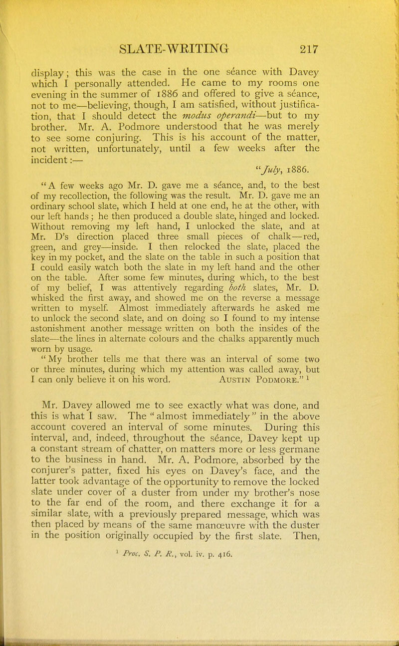 display; this was the case in the one stance with Davey which I personally attended. He came to my rooms one evening in the summer of 1886 and offered to give a stance, not to me—believing, though, I am satisfied, without justifica- tion, that I should detect the modus operandi—but to my brother. Mr. A. Podmore understood that he was merely to see some conjuring. This is his account of the matter, not written, unfortunately, until a few weeks after the incident:— ''July, 1886. A few weeks ago Mr. D. gave me a stance, and, to the best of my recollection, the following was the result. Mr. D. gave me an ordinary school slate, which I held at one end, he at the other, with our left hands ; he then produced a double slate, hinged and locked. Without removing my left hand, I unlocked the slate, and at Mr. D's direction placed three small pieces of chalk—red, green, and grey—inside. I then relocked the slate, placed the key in my pocket, and the slate on the table in such a position that I could easily watch both the slate in my left hand and the other on the table. After some few minutes, during which, to the best of my belief, I was attentively regarding both slates, Mr. D. whisked the first away, and showed me on the reverse a message written to myself Almost immediately afterwards he asked me to unlock the second slate, and on doing so I found to my intense astonishment another message written on both the insides of the slate—the lines in alternate colours and the chalks apparently much worn by usage.  My brother tells me that there was an interval of some two or three minutes, during which my attention was called away, but I can only believe it on his word. Austin Podmore. ^ Mr. Davey allowed me to see exactly what was done, and this is what I saw. The  almost immediately  in the above account covered an interval of some minutes. During this interval, and, indeed, throughout the stance, Davey kept up a constant stream of chatter, on matters more or less germane to the business in hand. Mr. A. Podmore, absorbed by the conjurer's patter, fixed his eyes on Davey's face, and the latter took advantage of the opportunity to remove the locked .slate under cover of a duster from under my brother's nose to the far end of the room, and there exchange it for a similar slate, with a previously prepared message, which was then placed by means of the same manoeuvre with the duster in the position originally occupied by the first slate. Then,