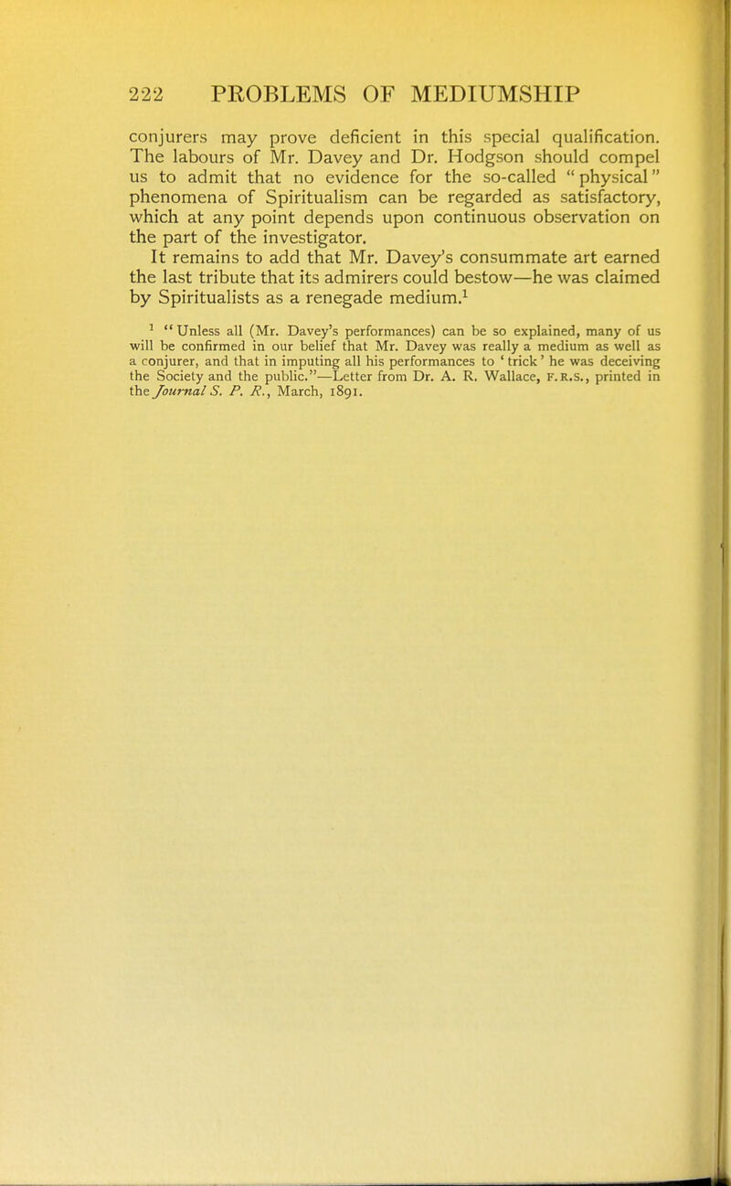 conjurers may prove deficient in this special qualification. The labours of Mr. Davey and Dr, Hodgson should compel us to admit that no evidence for the so-called  physical phenomena of Spiritualism can be regarded as satisfactory, which at any point depends upon continuous observation on the part of the investigator. It remains to add that Mr. Davey's consummate art earned the last tribute that its admirers could bestow—he was claimed by Spiritualists as a renegade medium.^ ^  Unless all (Mr. Davey's performances) can be so explained, many of us will be confirmed in our belief that Mr. Davey was really a medium as well as a conjurer, and that in imputing all his performances to ' trick' he was deceiving the Society and the public.—Letter from Dr. A. R. Wallace, f.r.s., printed in the Journals. P. R., March, 1891.