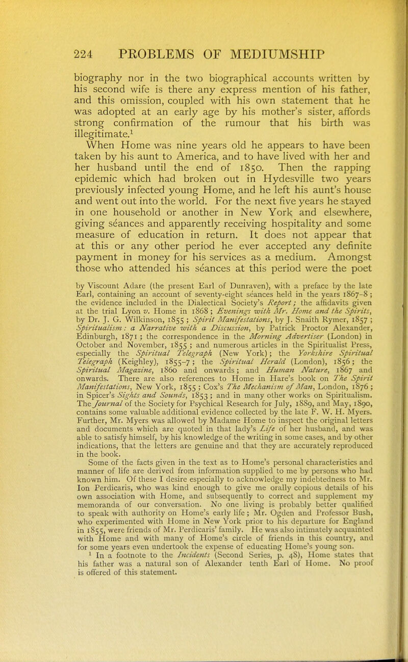 biography nor in the two biographical accounts written by his second wife is there any express mention of his father, and this omission, coupled with his own statement that he was adopted at an early age by his mother's sister, affords strong confirmation of the rumour that his birth was illegitimate.^ When Home was nine years old he appears to have been taken by his aunt to America, and to have lived with her and her husband until the end of 1850. Then the rapping epidemic which had broken out in Hydesville two years previously infected young Home, and he left his aunt's house and went out into the world. For the next five years he stayed in one household or another in New York and elsewhere, giving seances and apparently receiving hospitality and some measure of education in return. It does not appear that at this or any other period he ever accepted any definite payment in money for his services as a medium. Amongst those who attended his seances at this period were the poet by Viscount Adare (the present Earl of Dunraven), with a preface by the late Earl, containing an account of seventy-eight seances held in the years 1867-8 ; the evidence included in the Dialectical Society's Report; the affidavits given at the trial Lyon v. Home in 1868 ; Evenings with Mr. Home and the Spirits, by Dr. J. G. Wilkinson, 1855 ; Spirit Manifestations, by J. Snaith Rymer, 1857 ; Spiritualism: a Narrative with a Discussion, by Patrick Proctor Alexander, Edinburgh, 1871 ; the correspondence in the Morniiig Advertiser (London) in October and November, 1855 ; and numerous articles in the Spiritualist Press, especially the Spiritual Telegraph (New York); the Yorkshire Spiritual Telegraph (Keighley), 1855-7; the Spiritual Herald (London), 1856; the Spiritual Magazine, i860 and onwards; and Humati Nature, 1867 and onwards. There are also references to Home in Hare's book on The Spirit Manifestations, New York, 1855 ; Cox's The Mechanism of Alan, London, 1S76 ; in Spicer's Sights and Sounds, 1853 ; and in many other works on Spiritualism. The Journal of the Society for Psychical Research for July, 1S89, and May, 1S90, contains some valuable additional evidence collected by the late F. W. H. Myers. Further, Mr. Myers was allowed by Madame Home to inspect the original letters and documents which are quoted in that lady's Life of her husband, and was able to satisfy himself, by his knowledge of the writing in some cases, and by other indications, that the letters are genuine and that they are accurately reproduced in the book. Some of the facts given in the text as to Home's personal characteristics and manner of life are derived from information supplied to me by persons who had known him. Of these I desire especially to acknowledge my indebtedness to Mr. Ion Perdicaris, who was kind enough to give me orally copious details of his own association with Home, and subsequently to correct and supplement my memoranda of our conversation. No one living is probably better qualified to speak with authority on Home's early life; Mr. Ogden and Professor Bush, who experimented with Home in New York prior to his departure for England in 1855, were friends of Mr. Perdicaris' family. He was also intimately acquainted with liome and with many of Home's circle of friends in this country, and for some years even undertook the expense of educating Home's young son. ' In a footnote to the Incidents (Second Series, p. 48), Home states that his father was a natural son of Alexander tenth Earl of Home. No proof is offered of this statement.