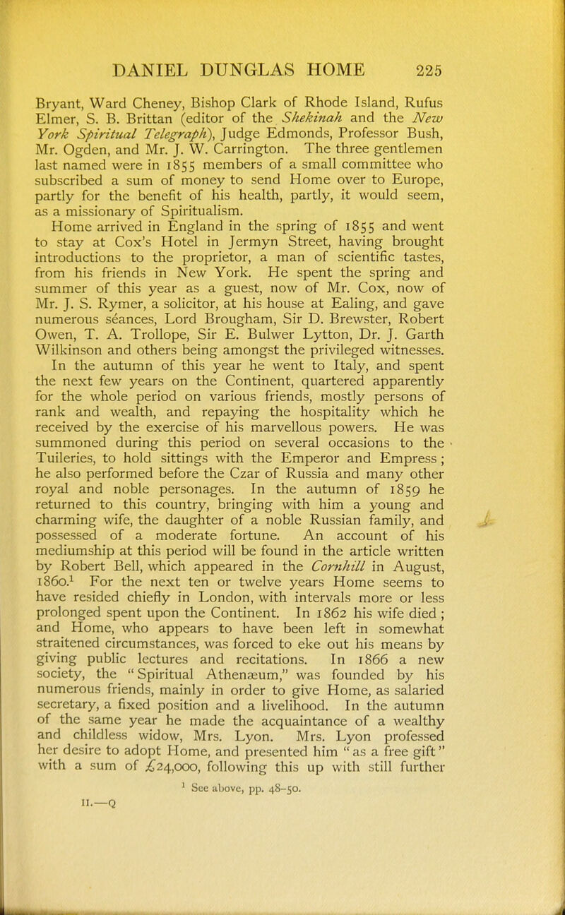 Bryant, Ward Cheney, Bishop Clark of Rhode Island, Rufus Elmer, S. B. Brittan (editor of the Shekinah and the New York Spiritual Telegraph), Judge Edmonds, Professor Bush, Mr. Ogden, and Mr. J. W. Carrington. The three gentlemen last named were in 1855 members of a small committee who subscribed a sum of money to send Home over to Europe, partly for the benefit of his health, partly, it would seem, as a missionary of Spiritualism. Home arrived in England in the spring of 1855 and went to stay at Cox's Hotel in Jermyn Street, having brought introductions to the proprietor, a man of scientific tastes, from his friends in New York. He spent the spring and summer of this year as a guest, now of Mr. Cox, now of Mr. J. S. Rymer, a solicitor, at his house at Ealing, and gave numerous seances. Lord Brougham, Sir D. Brewster, Robert Owen, T. A. Trollope, Sir E. Bulwer Lytton, Dr. J. Garth Wilkinson and others being amongst the privileged witnesses. In the autumn of this year he went to Italy, and spent the next few years on the Continent, quartered apparently for the whole period on various friends, mostly persons of rank and wealth, and repaying the hospitality which he received by the exercise of his marvellous powers. He was summoned during this period on several occasions to the Tuileries, to hold sittings with the Emperor and Empress; he also performed before the Czar of Russia and many other royal and noble personages. In the autumn of 1859 he returned to this country, bringing with him a young and charming wife, the daughter of a noble Russian family, and possessed of a moderate fortune. An account of his mediumship at this period will be found in the article written by Robert Bell, which appeared in the Cornhill in August, 1860.^ For the next ten or twelve years Home seems to have resided chiefly in London, with intervals more or less prolonged spent upon the Continent. In 1862 his wife died ; and Home, who appears to have been left in somewhat straitened circumstances, was forced to eke out his means by giving public lectures and recitations. In 1866 a new society, the Spiritual Athenaeum, was founded by his numerous friends, mainly in order to give Home, as salaried secretary, a fixed position and a livelihood. In the autumn of the same year he made the acquaintance of a wealthy and childless widow, Mrs. Lyon. Mrs. Lyon professed her desire to adopt Home, and presented him  as a free gift with a sum of ;^24,ooo, following this up with still further ' See above, pp. 48-50. 11.—Q