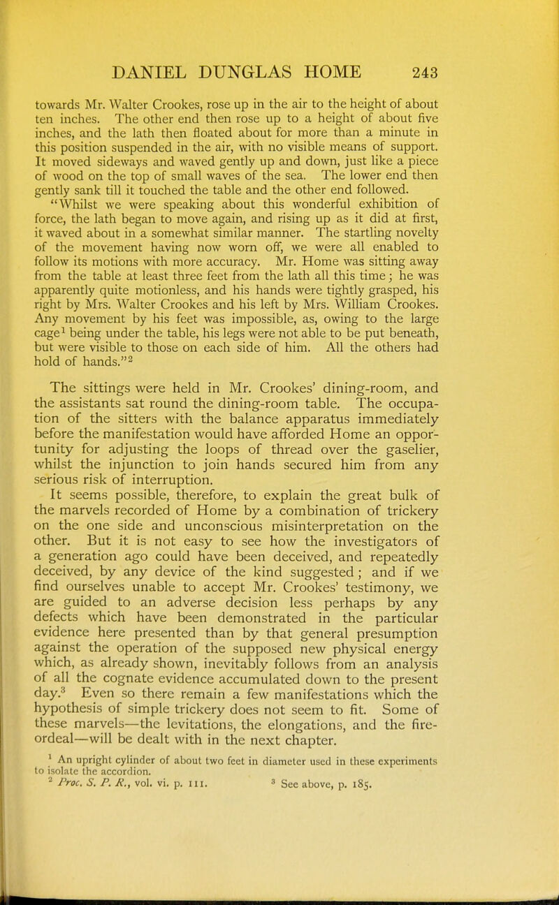 towards Mr. Walter Crookes, rose up in the air to the height of about ten inches. The other end then rose up to a height of about five inches, and the lath then floated about for more than a minute in this position suspended in the air, with no visible means of support. It moved sideways and waved gently up and down, just like a piece of wood on the top of small waves of the sea. The lower end then gently sank till it touched the table and the other end followed. Whilst we were speaking about this wonderful exhibition of force, the lath began to move again, and rising up as it did at first, it waved about in a somewhat similar manner. The startling novelty of the movement having now worn off, we were all enabled to follow its motions with more accuracy. Mr. Home was sitting away from the table at least three feet from the lath all this time; he was apparently quite motionless, and his hands were tightly grasped, his right by Mrs. Walter Crookes and his left by Mrs. William Crookes. Any movement by his feet was impossible, as, owing to the large cage^ being under the table, his legs were not able to be put beneath, but were visible to those on each side of him. All the others had hold of hands.2 The sittings were held in Mr. Crookes' dining-room, and the assistants sat round the dining-room table. The occupa- tion of the sitters w^ith the balance apparatus immediately before the manifestation would have afiforded Home an oppor- tunity for adjusting the loops of thread over the gaselier, whilst the injunction to join hands secured him from any serious risk of interruption. It seems possible, therefore, to explain the great bulk of the marvels recorded of Home by a combination of trickery on the one side and unconscious misinterpretation on the other. But it is not easy to see how the investigators of a generation ago could have been deceived, and repeatedly deceived, by any device of the kind suggested ; and if we find ourselves unable to accept Mr. Crookes' testimony, we are guided to an adverse decision less perhaps by any defects which have been demonstrated in the particular evidence here presented than by that general presumption against the operation of the supposed new physical energy which, as already shown, inevitably follows from an analysis of all the cognate evidence accumulated down to the present day.^ Even so there remain a few manifestations which the hypothesis of simple trickery does not seem to fit. Some of these marvels—the levitations, the elongations, and the fire- ordeal—will be dealt with in the next chapter. ' An upright cylinder of about two feet in diameter used in these experiments to isolate the accordion. ^ Proc. S. P. R., vol. vi. p. ni. » See above, p. 185.