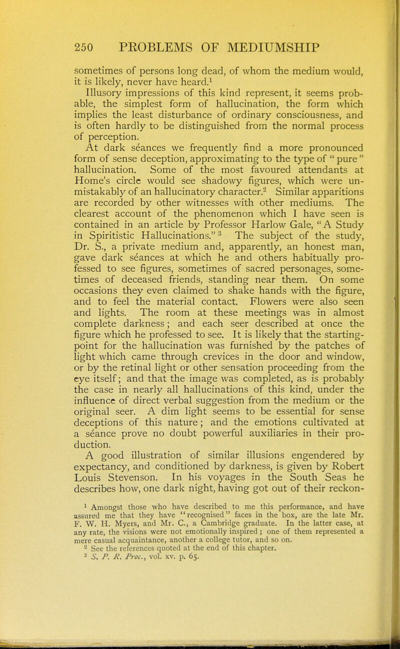 sometimes of persons long dead, of whom the medium would, it is likely, never have heard.^ Illusory impressions of this kind represent, it seems prob- able, the simplest form of hallucination, the form which implies the least disturbance of ordinary consciousness, and is often hardly to be distinguished from the normal process of perception. At dark stances we frequently find a more pronounced form of sense deception, approximating to the type of  pure  hallucination. Some of the most favoured attendants at Home's circle would see shadowy figures, which were un- mistakably of an hallucinatory character.- Similar apparitions are recorded by other witnesses with other mediums. The clearest account of the phenomenon which I have seen is contained in an article by Professor Harlow Gale, A Study in Spiritistic Hallucinations. ^ The subject of the study. Dr. S., a private medium and, apparently, an honest man, gave dark seances at which he and others habitually pro- fessed to see figures, sometimes of sacred personages, some- times of deceased friends, standing near them. On some occasions they even claimed to shake hands with the figure, and to feel the material contact. Flowers were also seen and lights. The room at these meetings was in almost complete darkness; and each seer described at once the figure which he professed to see. It is likely that the starting- point for the hallucination was furnished by the patches of light which came through crevices in the door and window, or by the retinal light or other sensation proceeding from the eye itself; and that the image was completed, as is probably the case in nearly all hallucinations of this kind, under the influence of direct verbal suggestion from the medium or the original seer. A dim light seems to be essential for sense deceptions of this nature; and the emotions cultivated at a seance prove no doubt powerful auxiliaries in their pro- duction. A good illustration of similar illusions engendered by expectancy, and conditioned by darkness, is given by Robert Louis Stevenson. In his voyages in the South Seas he describes how, one dark night, having got out of their reckon- ^ Amongst those who have described to me this performance, and have assured me that they have recognised faces in the box, are the late Mr. F. W. H. Myers, and Mr. C, a Cambridge graduate. In the latter case, at any rate, the visions were not emotionally inspired; one of them represented a mere casual acquaintance, another a college tutor, and so on. See the references quoted at the end of this chapter. ^ S. P. K. Proc, vol. XV. p. 65.