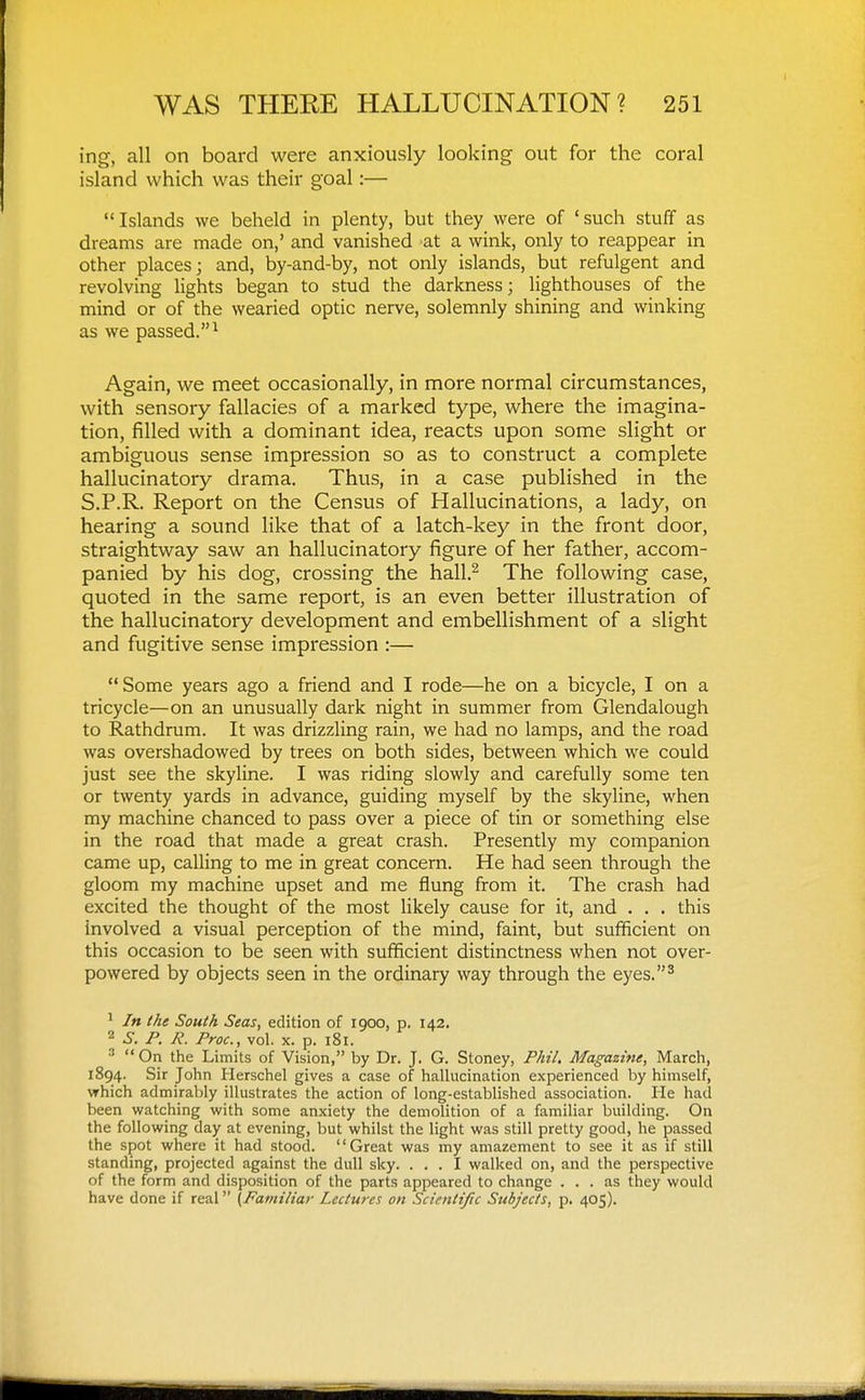 ing, all on board were anxiously looking out for the coral island which was their goal:— Islands we beheld in plenty, but they were of 'such stuff as dreams are made on,' and vanished at a wink, only to reappear in other places; and, by-and-by, not only islands, but refulgent and revolving lights began to stud the darkness; lighthouses of the mind or of the wearied optic nerve, solemnly shining and winking as we passed.^ Again, we meet occasionally, in more normal circumstances, with sensory fallacies of a marked type, where the imagina- tion, filled with a dominant idea, reacts upon some slight or ambiguous sense impression so as to construct a complete hallucinatory drama. Thus, in a case published in the S.P.R. Report on the Census of Hallucinations, a lady, on hearing a sound like that of a latch-key in the front door, straightway saw an hallucinatory figure of her father, accom- panied by his dog, crossing the hall.^ The following case, quoted in the same report, is an even better illustration of the hallucinatory development and embellishment of a slight and fugitive sense impression :— Some years ago a friend and I rode—he on a bicycle, I on a tricycle—on an unusually dark night in summer from Glendalough to Rathdrum. It was drizzling rain, we had no lamps, and the road was overshadowed by trees on both sides, between which we could just see the skyline. I was riding slowly and carefully some ten or twenty yards in advance, guiding myself by the skyline, when my machine chanced to pass over a piece of tin or something else in the road that made a great crash. Presently my companion came up, calling to me in great concern. He had seen through the gloom my machine upset and me flung from it. The crash had excited the thought of the most likely cause for it, and . . . this involved a visual perception of the mind, faint, but sufficient on this occasion to be seen with sufficient distinctness when not over- powered by objects seen in the ordinary way through the eyes.^ ^ In the South Seas, edition of 1900, p. 142. 2 .S-. P. R. Proc, vol. X. p. 181. ^ On the Limits of Vision, by Dr. J. G. Stoney, Phil, Magazine, March, 1894. Sir John Herschel gives a case of hallucination experienced by himself, vrhich admirably illustrates the action of long-established association. He had been vifatching with some anxiety the demolition of a familiar building. On the following day at evening, but whilst the light was still pretty good, he passed the spot where it had stood. Great was my amazement to see it as if still standing, projected against the dull sky. ... I walked on, and the perspective of the form and disposition of the parts appeared to change ... as they would have done if real [Familiar Lectures on Scientific Subjects, p. 405).