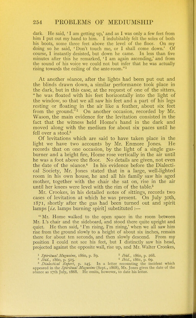 dark. He said, ' I am getting up,' and as I was only a few feet from him I put out my hand to him. I indubitably felt the soles of both his boots, some three feet above the level of the floor. On my doing so he said, 'Don't touch me, or I shall come down.' Of course, I instantly desisted, but down he came. In less than five minutes after this he remarked, ' I am again ascending,' and from the sound of his voice we could not but infer that he was actually rising towards the ceiling of the ante-room.^ At another seance, after the lights had been put out and the blinds drawn down, a similar performance took place in the dark, but in this case, at the request of one of the sitters, he was floated with his feet horizontally into the light of the window, so that we all saw his feet and a part of his legs resting or floating in the air like a feather, about six feet from the ground.^ On another occasion, recorded by Mr. Wason, the main evidence for the levitation consisted in the fact that the witness held Home's hand in the dark and moved along with the medium for about six paces until he fell over a stool.^ Of levitations which are said to have taken place in the light we have two accounts by Mr. Enmore Jones. He records that on one occasion, by the light of a single gas- burner and a bright fire. Home rose vertically in the air until he was a foot above the floor. No details are given, not even the date of the seance.* In his evidence before the Dialecti- cal Society, Mr. Jones stated that in a large, well-lighted room in his own house, he and all his family saw his aged mother, together with the chair she sat on, rise in the air until her knees were level with the rim of the table.^ Mr. Crookes, in his detailed notes of sittings, records two cases of levitation at which he was present. On July 30th, 1871, shortly after the gas had been turned out and spirit lamps [z.e. lamps burning spirit] substituted :— Mr. Home walked to the open space in the room between Mr. I.'s chair and the sideboard, and stood there quite upright and quiet. He then said, ' I'm rising, I'm rising,' when we all saw him rise from the ground slowly to a height of about six inches, remain there for about ten seconds, and then slowly descend. From my position I could not see his feet, but I distinctly saw his head, projected against the opposite wall, rise up, and Mr. Walter Crookes, ^ Spiritual Magazine, i860, p. 89. ^ Ibid., i860, p. 26S. Jbid., i860, p. 525. Ibid., 1861, p. 69. Dialectical liepoi-t, p. 145. In a letter recounting the incident which appeared in the Spiritual Afagazine (Sept., 1868), Mr. Jones gives the date of the seance as 17th July, i868. He omits, however, to date his letter.