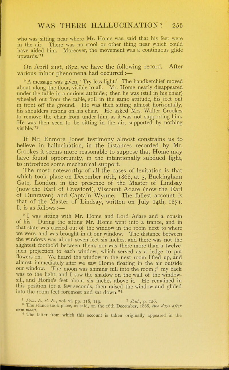 who was sitting near where Mr. Home was, said that his feet were in the air. There was no stool or other thing near which could have aided him. Moreover, the movement was a continuous glide upwards.^ On April 21st, 1872, we have the follow^ing record. After various minor phenomena had occurred :— A message was given, ' Try less light' The handkerchief moved about along the floor, visible to all. Mr. Home nearly disappeared under the table in a curious attitude; then he was (still in his chair) wheeled out from the table, still in the same attitude, his feet out in front off the ground. He was then sitting almost horizontally, his shoulders resting on his chair. He asked Mrs. Walter Crookes to remove the chair from under him, as it was not supporting him. He was then seen to be sitting in the air, supported by nothing visible. 2 If Mr. Enmore Jones' testimony almost constrains us to believe in hallucination, in the instances recorded by Mr. Crookes it seems more reasonable to suppose that Home may have found opportunity, in the intentionally subdued light, to introduce some mechanical support. The most noteworthy of all the cases of levitation is that which took place on December i6th, 1868, at 5, Buckingham Gate, London, in the presence of the Master of Lindsay (now the Earl of Crawford), Viscount Adare (now the Earl of Dunraven), and Captain Wynne. The fullest account is that of the Master of Lindsay, written on July 14th, 1871. It is as follows :— I was sitting with Mr. Home and Lord Adare and a cousin of his. During the sitting Mr. Home went into a trance, and in that state was carried out of the window in the room next to where we were, and was brought in at our window. The distance between the windows was about seven feet six inches, and there was not the slightest foothold between them, nor was there more than a twelve- inch projection to each window, which served as a ledge to put flowers on. We heard the window in the next room lifted up, and almost immediately after we saw Home floating in the air outside our window. The moon was shining full into the room ;^ my back was to the light, and I saw the shadow on the wall of the window- sill, and Home's feet about six inches above it. He remained in this position for a few seconds, then raised the window and glided into the room feet foremost and sat down.* ' /'roc. S. P. R., vol. vi. pp. 118, 119. - Ibid., p. 126. •' The seance look place, as said, on the i6th December, 1868, two days after new moon. ^ The letter from which this account is taken originally appeared in the