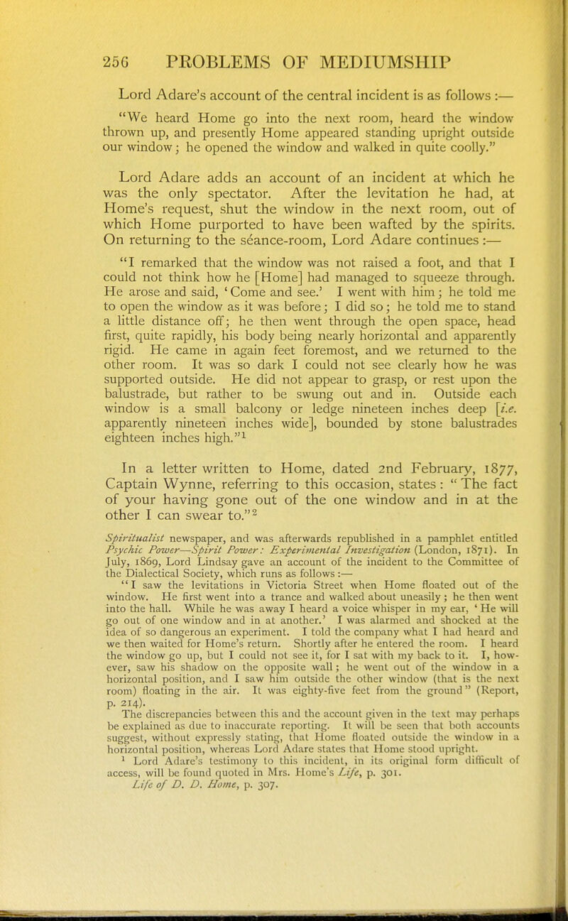 Lord Adare's account of the central incident is as follows :— We heard Home go into the next room, heard the window thrown up, and presently Home appeared standing upright outside our window; he opened the window and walked in quite coolly. Lord Adare adds an account of an incident at which he was the only spectator. After the levitation he had, at Home's request, shut the window in the next room, out of which Home purported to have been wafted by the spirits. On returning to the seance-room. Lord Adare continues :— I remarked that the window was not raised a foot, and that I could not think how he [Home] had managed to squeeze through. He arose and said, ' Come and see.' I went with him; he told me to open the window as it was before; I did so; he told me to stand a little distance off; he then went through the open space, head first, quite rapidly, his body being nearly horizontal and apparently rigid. He came in again feet foremost, and we returned to the other room. It was so dark I could not see clearly how he was supported outside. He did not appear to grasp, or rest upon the balustrade, but rather to be swung out and in. Outside each window is a small balcony or ledge nineteen inches deep [i.e. apparently nineteen inches wide], bounded by stone balustrades eighteen inches high.^ In a letter written to Home, dated 2nd February, 1877, Captain Wynne, referring to this occasion, states :  The fact of your having gone out of the one window and in at the other I can swear to.^ Spiritualist newspaper, and was afterwards republished in a pamphlet entitled Psychic Power—Spirit Power: Experimental Investigation (London, 1871). In July, 1869, Lord Lindsay gave an account of the incident to the Committee of the Dialectical Society, which runs as follows :— I saw the levitations in Victoria Street when Home floated out of the window. He first went into a trance and walked about uneasily ; he then went into the hall. While he was away I heard a voice whisper in my ear, ' He will go out of one window and in at another.' I was alarmed and shocked at the idea of so dangerous an experiment. I told the company what I had heard and we then waited for Home's return. Shortly after he entered the room. I heard the window go up, but I could not see it, for I sat with my back to it. I, how- ever, saw his shadow on the opposite wall; he went out of the window in a horizontal position, and I saw him outside the other window (that is the next room) floating in the air. It was eighty-five feet from the ground (Report, p. 214). The discrepancies between this and the account given in the text may perhaps be explained as due to inaccurate reporting. It will be seen that both accounts suggest, without expressly .stating, that Home floated outside the window in a horizontal position, where.as Lord Adare states that Home stood upright. ^ Lord Adare's testimony to this incident, in its original form difticull of access, will be found quoted in Mrs. Home's Life, p. 301. Life of D. D. Home, p. 307.