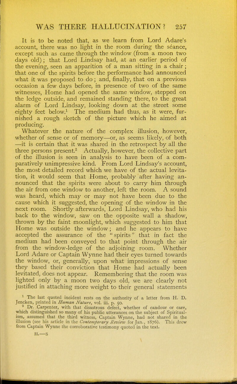 It is to be noted that, as we learn from Lord Adare's account, there was no light in the room during the stance, except such as came through the window (from a moon two days old); that Lord Lindsay had, at an earlier period of the evening, seen an apparition of a man sitting in a chair ; that one of the spirits before the performance had announced what it was proposed to do ; and, finally, that on a previous occasion a few days before, in presence of two of the same witnesses. Home had opened the same window, stepped on the ledge outside, and remained standing there, to the great alarm of Lord Lindsay, looking down at the street some eighty feet below.^ The medium had thus, as it were, fur- nished a rough sketch of the picture which he aimed at producing. Whatever the nature of the complex illusion, however, whether of sense or of memory—or, as seems likely, of both —it is certain that it was shared in the retrospect by all the three persons present.^ Actually, however, the collective part of the illusion is seen in analysis to have been of a com- paratively unimpressive kind. From Lord Lindsay's account, the most detailed record which we have of the actual levita- tion, it would seem that Home, probably after having an- nounced that the spirits were about to carry him through the air from one window to another, left the room. A sound was heard, which may or may not have been due to the cause which it suggested, the opening of the window in the next room. Shortly afterwards. Lord Lindsay, who had his back to the window, saw on the opposite wall a shadow, thrown by the faint moonlight, which suggested to him that Home was outside the window; and he appears to have accepted the assurance of the  spirits that in fact the medium had been conveyed to that point through the air from the window-ledge of the adjoining room. Whether Lord Adare or Captain Wynne had their eyes turned towards the window, or, generally, upon what impressions of sense they based their conviction that Home had actually been levitated, does not appear. Remembering that the room was lighted only by a moon two days old, we are clearly not justified in attaching more weight to their general statements ^ The last quoted incident rests on the authority of a letter from H. D. Jencken, printed in Human Nature, vol. iii. p. 50. ^ Dr. Carpenter, with that disastrous defect, whether of candour or care, which distinguished so many of his public utterances on the subject of Spiritual- ism, assumed that the third witness. Captain Wynne, had not shared in the illusion (see his article in the Contemporary Review for Jan., 1S76). This drew from Captain Wynne the corroborative testimony quoted in the text. II.—S V