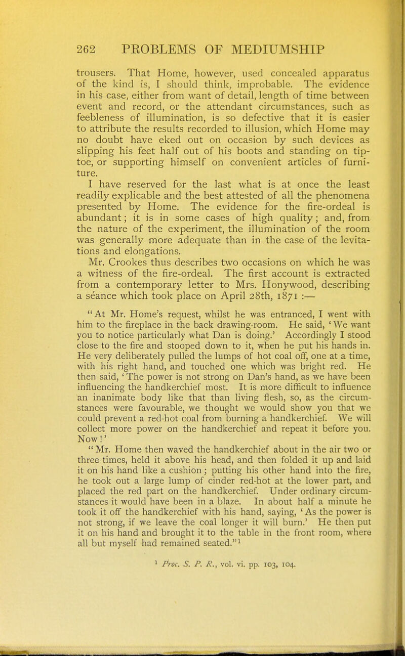 trousers. That Home, however, used concealed apparatus of the kind is, I should think, improbable. The evidence in his case, either from want of detail, length of time between event and record, or the attendant circumstances, such as feebleness of illumination, is so defective that it is easier to attribute the results recorded to illusion, which Home may- no doubt have eked out on occasion by such devices as slipping his feet half out of his boots and standing on tip- toe, or supporting himself on convenient articles of furni- ture. I have reserved for the last what is at once the least readily explicable and the best attested of all the phenomena presented by Home. The evidence for the fire-ordeal is abundant; it is in some cases of high quality; and, from the nature of the experiment, the illumination of the room was generally more adequate than in the case of the levita- tions and elongations. Mr. Crookes thus describes two occasions on which he was a witness of the fire-ordeal. The first account is extracted from a contemporary letter to Mrs. Honywood, describing a seance which took place on April 28th, 1871 :— At Mr. Home's request, whilst he was entranced, I went with him to the fireplace in the back drawing-room. He said, ' We want you to notice particularly what Dan is doing.' Accordingly I stood close to the fire and stooped down to it, when he put his hands in. He very deliberately pulled the lumps of hot coal off, one at a time, with his right hand, and touched one which was bright red. He then said, ' The power is not strong on Dan's hand, as we have been influencing the handkerchief most. It is more difficult to influence an inanimate body like that than living flesh, so, as the circum- stances were favourable, we thought we would show you that we could prevent a red-hot coal from burning a handkerchief. We will collect more power on the handkerchief and repeat it before you. Now!'  Mr. Home then waved the handkerchief about in the air two or three times, held it above his head, and then folded it up and laid it on his hand like a cushion; putting his other hand into the fire, he took out a large lump of cinder red-hot at the lower part, and placed the red part on the handkerchief. Under ordinary circum- stances it would have been in a blaze. In about half a minute he took it off the handkerchief with his hand, saying, ' As the power is not strong, if we leave the coal longer it will burn.' He then put it on his hand and brought it to the table in the front room, where all but myself had remained seated.^ 1 Pioc. S. P. A'., vol. vi. pp. 103, 104.