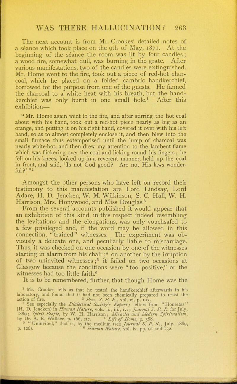 The next account is from Mr. Crookes' detailed notes of a stance which took place on the 9th of May, 1871. At the beginning of the seance the room was lit by four candles; a wood fire, somewhat dull, was burning in the grate. After various manifestations, two of the candles were extinguished. Mr. Home went to the fire, took out a piece of red-hot char- coal, which he placed on a folded cambric handkerchief, borrowed for the purpose from one of the guests. He fanned the charcoal to a white heat with his breath, but the hand- kerchief was only burnt in one small hole.^ After this exhibition—  Mr. Home again went to the fire, and after stirring the hot coal about with his hand, took out a red-hot piece nearly as big as an orange, and putting it on his right hand, covered it over with his left hand, so as to almost completely enclose it, and then blew into the small furnace thus extemporised until the lump of charcoal was nearly white-hot, and then drew my attention to the lambent flame which was flickering over the coal and licking round his fingers; he fell on his knees, looked up in a reverent manner, held up the coal in front, and said, ' Is not God good ? Are not His laws wonder- ful ?' 2 Amongst the other persons who have left on record their testimony to this manifestation are Lord Lindsay, Lord Adare, H. D. Jencken, W. M. Wilkinson, S. C. Hall, W. H. Harrison, Mrs, Honywood, and Miss Douglas.^ From the several accounts published it would appear that an exhibition of this kind, in this respect indeed resembling the levitations and the elongations, was only vouchsafed to a few privileged and, if the word may be allowed in this connection,  trained witnesses. The experiment was ob- viously a delicate one, and peculiarly liable to miscarriage. Thus, it was checked on one occasion by one of the witnesses starting in alarm from his chair on another by the irruption of two uninvited witnesses ;^ it failed on two occasions at Glasgow because the conditions were  too positive, or the witnesses had too little faith.*' It is to be remembered, further, that though Home was the ' Mr. Crookes tells us that he tested the handkerchief afterwards in his laboratory, and found that it had not been chemically prepared to resist the action of fire. 2 _5'_ p p^ p jq^. ^ See especially the Dialectical Society's Report; letters from  Ilonestas (H. D. Jencken) in Htunan Nature, vols, ii., iii., iv. ; Journal S. P. R. for July, 1889; Spirit People, by W. H. Harrison; Miracles and Mode7ii Spiritualism, by Dr. A. R. Wallace, p. 166, etc. ■« Life of Hovie, p. 388. ' Uninvited, that is, by the medium (see Journal S. P. R., July, 1889, P- 126). * Human Nature, vol. iv. pp. 91 and 132.