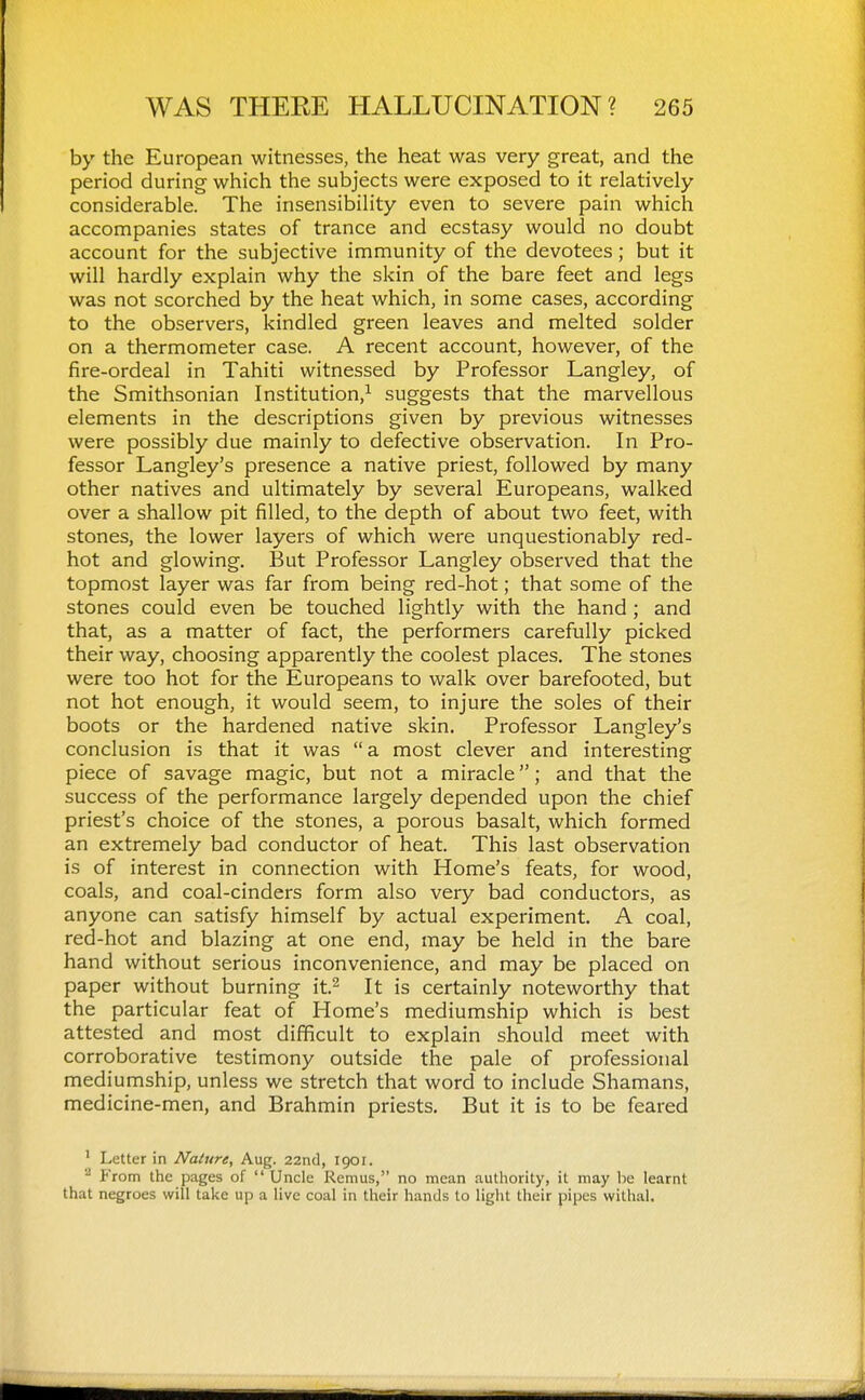 by the European witnesses, the heat was very great, and the period during which the subjects were exposed to it relatively considerable. The insensibility even to severe pain which accompanies states of trance and ecstasy would no doubt account for the subjective immunity of the devotees; but it will hardly explain why the skin of the bare feet and legs was not scorched by the heat which, in some cases, according to the observers, kindled green leaves and melted solder on a thermometer case. A recent account, however, of the fire-ordeal in Tahiti witnessed by Professor Langley, of the Smithsonian Institution,^ suggests that the marvellous elements in the descriptions given by previous witnesses were possibly due mainly to defective observation. In Pro- fessor Langley's presence a native priest, followed by many other natives and ultimately by several Europeans, walked over a shallow pit filled, to the depth of about two feet, with stones, the lower layers of which were unquestionably red- hot and glowing. But Professor Langley observed that the topmost layer was far from being red-hot; that some of the stones could even be touched lightly with the hand ; and that, as a matter of fact, the performers carefully picked their way, choosing apparently the coolest places. The stones were too hot for the Europeans to walk over barefooted, but not hot enough, it would seem, to injure the soles of their boots or the hardened native skin. Professor Langley's conclusion is that it was  a most clever and interesting piece of savage magic, but not a miracle; and that the success of the performance largely depended upon the chief priest's choice of the stones, a porous basalt, which formed an extremely bad conductor of heat. This last observation is of interest in connection with Home's feats, for wood, coals, and coal-cinders form also very bad conductors, as anyone can satisfy himself by actual experiment. A coal, red-hot and blazing at one end, may be held in the bare hand without serious inconvenience, and may be placed on paper without burning it.^ It is certainly noteworthy that the particular feat of Home's mediumship which is best attested and most difficult to explain should meet with corroborative testimony outside the pale of professional mediumship, unless we stretch that word to include Shamans, medicine-men, and Brahmin priests. But it is to be feared ' Letter in Nature, Aug. 22nd, 1901. '^ From the pages of  Uncle Remus, no mean authority, it may he learnt that negroes will take up a live coal in their hands to light their pipes withal.