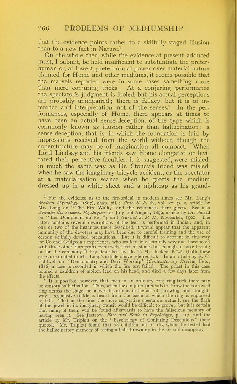 that the evidence points rather to a skilfully staged illusion than to a new fact in Nature.^ On the whole then, while the evidence at present adduced must, I submit, be held insufficient to substantiate the preter- human or, at lowest, preternormal power over material nature claimed for Home and other mediums, it seems possible that the marvels reported were in some cases something more than mere conjuring tricks. At a conjuring performance the spectator's judgment is fooled, but his actual perceptions are probably unimpaired ; there is fallacy, but it is of in- ference and interpretation, not of the senses.- In the per- formances, especially of Home, there appears at times to have been an actual sense-deception, of the type which is commonly known as illusion rather than hallucination; a sense-deception, that is, in which the foundation is laid by impressions received from the world without, though the superstructure may be of imagination all compact. When Lord Lindsay and his friends saw Home elongated or levi- tated, their perceptive faculties, it is suggested, were misled, in much the same way as Dr. Stoney's friend was misled, when he saw the imaginary tricycle accident, or the spectator at a materialisation seance when he greets the medium dressed up in a white sheet and a nightcap as his grand- For the evidence as to the fire-ordeal in modern times see Mr. Lang's Modern Mythology (1897), chap. xii. ; Proc. S. P. R., vol. xv. p. 2, article b)' Mr. Lang on The Fire Walk, and the references there given. See also Atmales des Sciences Psychiques for July and August, 1899, article by Dr. Pascal on Les Dompteurs du Feu; and journal S. P. R., November, 1900. The latter contains several descriptions of the feat as performed in India; and, in one or i^o of the instances there described, it would appear that the apparent immunity of the devotees may have been due to careful training and the use of certain skilfully devised precautions. But it is difficult to account in this way for Colonel Gudgeon's experience, vifho walked in a leisurely way and barefooted with three other Europeans over twelve feet of stones hot enough to bake bread ; or for the ceremony at Fiji described by Dr. T. M. Hocken, f.l.s. (both these cases are quoted in Mr. Lang's article above referred to). In an article by R. C. Caldwell on '' Demonolatry and Devil Worship  (Contemporary Review, Feb., 1876) a case is recorded in which the fire test failed. The priest in this case poured a cauldron of molten lead on his head, and died a few days later from the effects. It is possible, however, that even in an ordinary conjuring trick there may be sensory hallucination. Thus, when the conjurer pretends to throw the borrowed ring across the stage, he moves his arm as in the act of throwing, and straight- way a responsive tinkle is heard from the basin in which the ring is supposed to fall. That at the time the more suggestive spectators actually see the flash of the jewel in its imaginary transit would be difficult to prove ; but it is certain that many of them will be found afterwards to have the fallacious memory of having seen it. See Jastrow, Fact and Fable in Psychology, p. 117, and the article by Mr. Triplett on the Psychology of Conjuring Deceptions there quoted. Mr. Triplett found that 78 children out of 165 whom he tested had the hallucinatory memory of seeing a ball thrown up in the air and disappear.