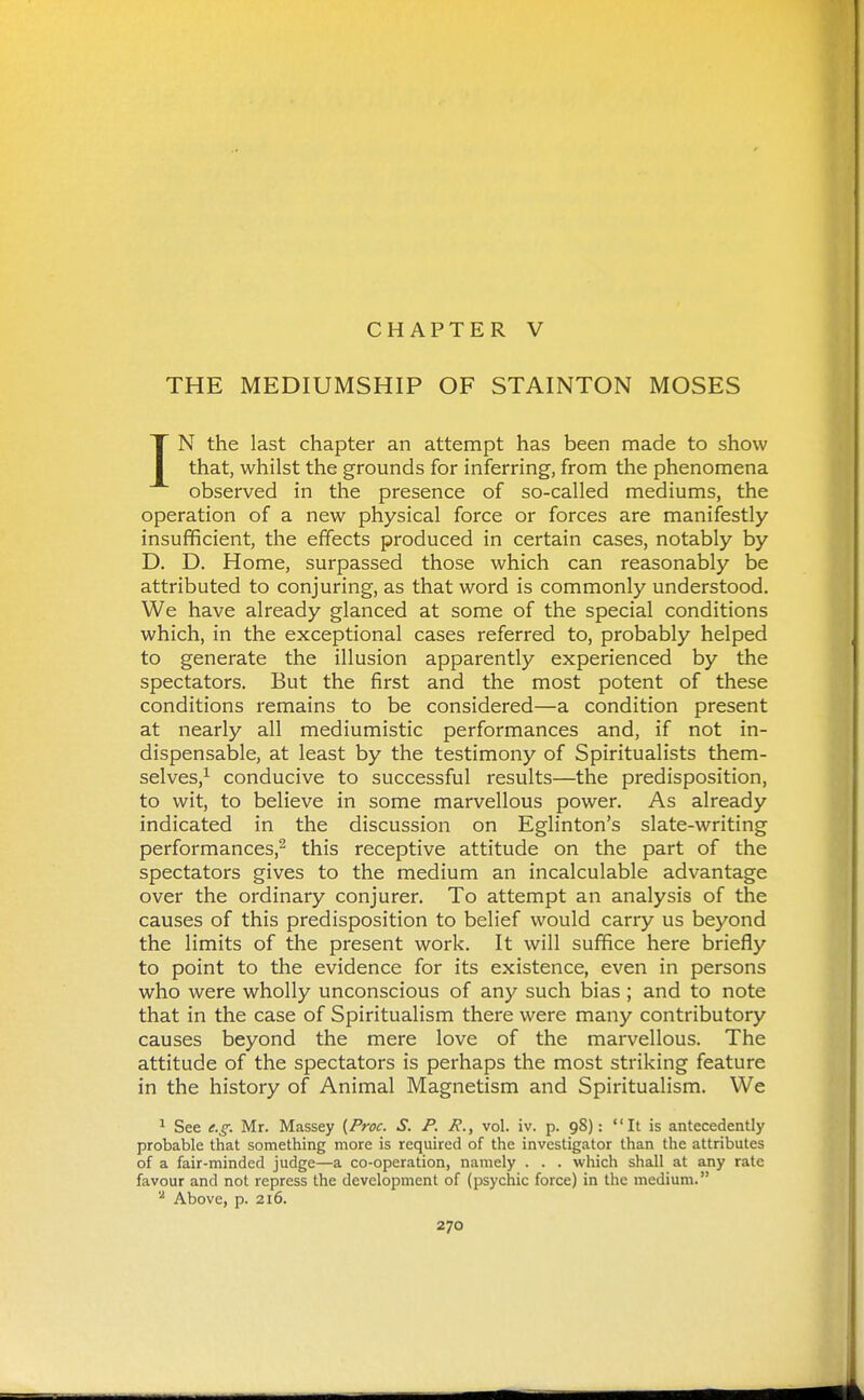 CHAPTER V THE MEDIUMSHIP OF STAINTON MOSES IN the last chapter an attempt has been made to show that, whilst the grounds for inferring, from the phenomena observed in the presence of so-called mediums, the operation of a new physical force or forces are manifestly insufficient, the effects produced in certain cases, notably by D. D. Home, surpassed those which can reasonably be attributed to conjuring, as that word is commonly understood. We have already glanced at some of the special conditions which, in the exceptional cases referred to, probably helped to generate the illusion apparently experienced by the spectators. But the first and the most potent of these conditions remains to be considered—a condition present at nearly all mediumistic performances and, if not in- dispensable, at least by the testimony of Spiritualists them- selves,^ conducive to successful results—the predisposition, to wit, to believe in some marvellous power. As already indicated in the discussion on Eglinton's slate-writing performances,^ this receptive attitude on the part of the spectators gives to the medium an incalculable advantage over the ordinary conjurer. To attempt an analysis of the causes of this predisposition to belief would carry us beyond the limits of the present work. It will suffice here briefly to point to the evidence for its existence, even in persons who were wholly unconscious of any such bias ; and to note that in the case of Spiritualism there were many contributory causes beyond the mere love of the marvellous. The attitude of the spectators is perhaps the most striking feature in the history of Animal Magnetism and Spiritualism. We ^ See e.g. Mr. Massey (Proc. S. P. P., vol. iv. p. 98): It is antecedently probable that something more is required of the investigator than the attributes of a fair-minded judge—a co-operation, namely . . . which shall at any rate favour and not repress the development of (psychic force) in the medium. '■^ Above, p. 216.