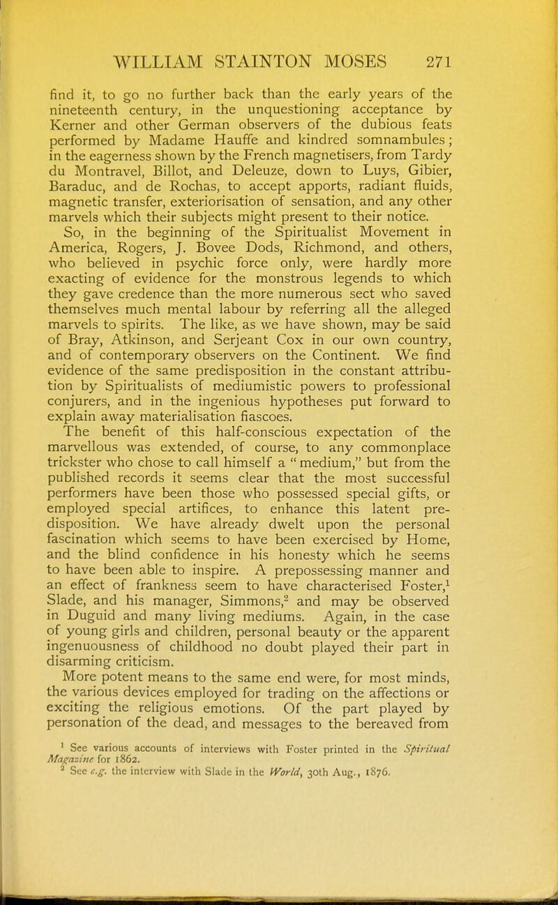 find it, to go no further back than the early years of the nineteenth century, in the unquestioning acceptance by Kerner and other German observers of the dubious feats performed by Madame Hauffe and kindred somnambules; in the eagerness shown by the French magnetisers, from Tardy du Montravel, Billot, and Deleuze, down to Luys, Gibier, Baraduc, and de Rochas, to accept apports, radiant fluids, magnetic transfer, exteriorisation of sensation, and any other marvels which their subjects might present to their notice. So, in the beginning of the Spiritualist Movement in America, Rogers, J. Bovee Dods, Richmond, and others, who believed in psychic force only, were hardly more exacting of evidence for the monstrous legends to which they gave credence than the more numerous sect who saved themselves much mental labour by referring all the alleged marvels to spirits. The like, as we have shown, may be said of Bray, Atkinson, and Serjeant Cox in our own country, and of contemporary observers on the Continent. We find evidence of the same predisposition in the constant attribu- tion by Spiritualists of mediumistic powers to professional conjurers, and in the ingenious hypotheses put forward to explain away materialisation fiascoes. The benefit of this half-conscious expectation of the marvellous was extended, of course, to any commonplace trickster who chose to call himself a  medium, but from the published records it seems clear that the most successful performers have been those who possessed special gifts, or employed special artifices, to enhance this latent pre- disposition. We have already dwelt upon the personal fascination which seems to have been exercised by Home, and the blind confidence in his honesty which he seems to have been able to inspire. A prepossessing manner and an effect of frankness seem to have characterised Foster,^ Slade, and his manager, Simmons,'-^ and may be observed in Duguid and many living mediums. Again, in the case of young girls and children, personal beauty or the apparent ingenuousness of childhood no doubt played their part in disarming criticism. More potent means to the same end were, for most minds, the various devices employed for trading on the affections or exciting the religious emotions. Of the part played by personation of the dead, and messages to the bereaved from ' See various accounts of interviews with Foster printed in the Spirilual Maf^azine for 1862. ^ See e.g. the interview with Slade in the World, 30th Aug., 1876.