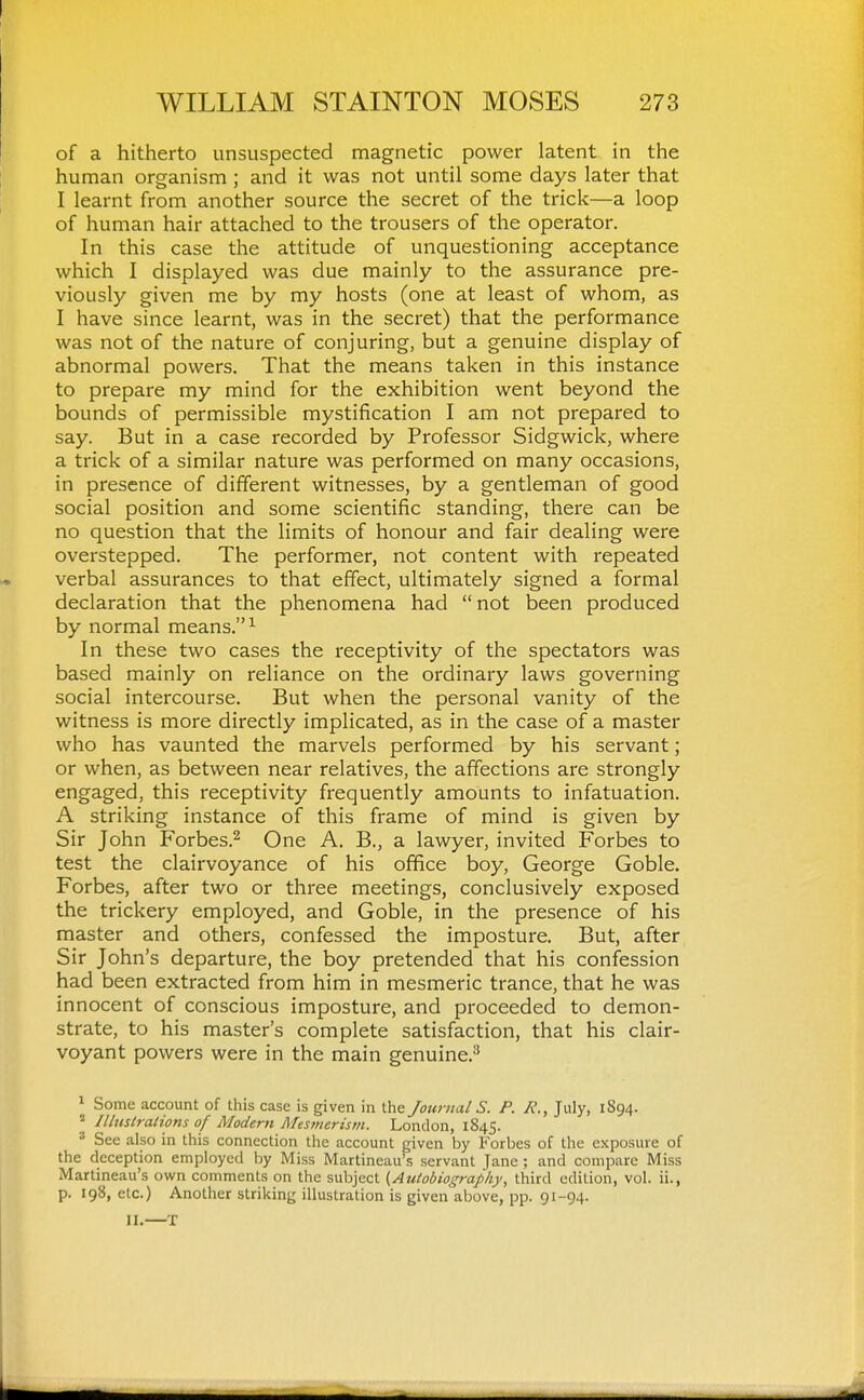 of a hitherto unsuspected magnetic power latent in the human organism ; and it was not until some days later that I learnt from another source the secret of the trick—a loop of human hair attached to the trousers of the operator. In this case the attitude of unquestioning acceptance which I displayed was due mainly to the assurance pre- viously given me by my hosts (one at least of whom, as I have since learnt, was in the secret) that the performance was not of the nature of conjuring, but a genuine display of abnormal powers. That the means taken in this instance to prepare my mind for the exhibition went beyond the bounds of permissible mystification I am not prepared to say. But in a case recorded by Professor Sidgwick, where a trick of a similar nature was performed on many occasions, in presence of different witnesses, by a gentleman of good social position and some scientific standing, there can be no question that the limits of honour and fair dealing were overstepped. The performer, not content with repeated verbal assurances to that effect, ultimately signed a formal declaration that the phenomena had not been produced by normal means. ^ In these two cases the receptivity of the spectators was based mainly on reliance on the ordinary laws governing social intercourse. But when the personal vanity of the witness is more directly implicated, as in the case of a master who has vaunted the marvels performed by his servant; or when, as between near relatives, the affections are strongly engaged, this receptivity frequently amounts to infatuation. A striking instance of this frame of mind is given by Sir John Forbes.^ One A. B., a lawyer, invited Forbes to test the clairvoyance of his office boy, George Goble. Forbes, after two or three meetings, conclusively exposed the trickery employed, and Goble, in the presence of his master and others, confessed the imposture. But, after Sir John's departure, the boy pretended that his confession had been extracted from him in mesmeric trance, that he was innocent of conscious imposture, and proceeded to demon- strate, to his master's complete satisfaction, that his clair- voyant powers were in the main genuine.^ 1 Some account of this case is given in the Journal S. P. R., July, 1894.  Illustrations of Modern Afesmerisin. London, 1845. ■•^ See also in this connection the account given by Forbes of the exposure of the deception employed by Miss Martineau's servant Jane ; and compare Miss Martineau's own comments on the subject {Autobiography, third edition, vol. ii., p. 198, etc.) Another striking illustration is given above, pp. 91-94. II.—T