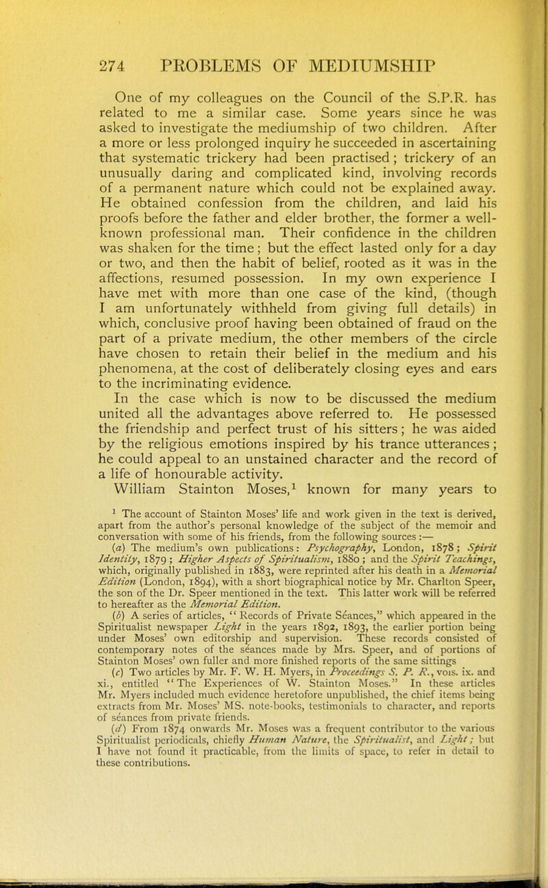 One of my colleagues on the Council of the S.P.R. has related to me a similar case. Some years since he was asked to investigate the mediumship of two children. After a more or less prolonged inquiry he succeeded in ascertaining that systematic trickery had been practised ; trickery of an unusually daring and complicated kind, involving records of a permanent nature which could not be explained away. He obtained confession from the children, and laid his proofs before the father and elder brother, the former a well- known professional man. Their confidence in the children was shalcen for the time; but the effect lasted only for a day or two, and then the habit of belief, rooted as it was in the affections, resumed possession. In my own experience I have met with more than one case of the kind, (though I am unfortunately withheld from giving full details) in which, conclusive proof having been obtained of fraud on the part of a private medium, the other members of the circle have chosen to retain their belief in the medium and his phenomena, at the cost of deliberately closing eyes and ears to the incriminating evidence. In the case which is now to be discussed the medium united all the advantages above referred to. He possessed the friendship and perfect trust of his sitters; he was aided by the religious emotions inspired by his trance utterances ; he could appeal to an unstained character and the record of a life of honourable activity. William Stainton Moses, ^ known for many years to ^ The account of Stainton Moses' life and work given in the text is derived, apart from the author's personal knowledge of the subject of the memoir and conversation with some of his friends, from the following sources :— {a) The medium's own publications: Psychogmphy, London, 1878; Spirit Identity, 1879 ; Higher Aspects of Spiritualisfii, 1880 ; and the Spirit Teachings, which, originally published in 1883, were reprinted after his death in a Memorial Edition (London, 1894), with a short biographical notice by Mr. Charlton Speer, the son of the Dr. Speer mentioned in the text. This latter work will be referred to hereafter as the Memorial Edition. (b) A series of articles,  Records of Private Seances, which appeared in the Spiritualist newspaper Light in the years 1892, 1893, the earlier portion being under Moses' own editorship and supervision. These records consisted of contemporary notes of the seances made by Mrs. Speer, and of portions of Stainton Moses' own fuller and more finished reports of the same sittings (c) Two articles by Mr. Y. W. H. Myers, in Froceediftgs S. P. P., vois. ix. and xi., entitled The Experiences of W. Stainton Moses. In these articles Mr. Myers included much evidence heretofore unpublished, the chief items being extracts from Mr. Moses' MS. note-books, testimonials to character, and reports of seances from private friends. {d) From 1S74 onwards Mr. Moses was a frequent contributor to the various Spiritualist periodicals, chiefly Human Nature, the Spiritualist, and Light; but I have not found it practicable, from the limits of space, to refer in detail to these contributions.