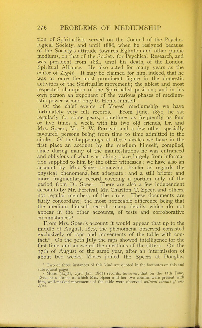 tion of Spiritualists, served on the Council of the Psycho- logical Society, and until 1886, when he resigned because of the Society's attitude towards Eglinton and other public mediums, on that of the Society for Psychical Research, and was president, from 1884 until his death, of the London Spiritual Alliance. He also acted for many years as the editor of Light. It may be claimed for him, indeed, that he was at once the most prominent figure in the domestic activities of the Spiritualist movement; the ablest and most respected champion of the Spiritualist position ; and in his own person an exponent of the various phases of medium- istic power second only to Home himself. Of the chief events of Moses' mediumship we have fortunately very full records. From June, 1872, he sat regularly for some years, sometimes as frequently as four or five times a week, with his two old friends. Dr. and Mrs. Speer; Mr, F. W. Percival and a few other specially favoured persons being from time to time admitted to the circle. Of the happenings at these circles we have in the first place an account by the medium himself, compiled, since during many of the manifestations he was entranced and oblivious of what was taking place, largely from informa- tion supplied to him by the other witnesses ; we have also an account by Mrs. Speer, somewhat briefer as regards the physical phenomena, but adequate; and a still briefer and more fragmentary record, covering a portion only of the period, from Dr. Speer. There are also a few independent accounts by Mr. Percival, Mr. Charlton T. Speer, and others, not regular members of the circle. These documents are fairly concordant; the most noticeable difference being that the medium himself records many details, which do not appear in the other accounts, of tests and corroborative circumstances.^ From Mrs. Speer's account it would appear that up to the middle of August, 1872, the phenomena observed consisted exclusively of raps and movements of the table with con- tact.^ On the 30th July the raps showed intelligence for the first time, and answered the questions of the sitters. On the 17th of August of the same year, after an intermission of about two weeks, Moses joined the Speers at Douglas, ^ Two or three instances of this kind are quoted in the footnotes on this and subsequent pages. - Moses (Light, 23rd J.m. 1892) records, however, that on the 12th June, 1872, at a seance at which Mrs. Speer and her two cousins were present with him, well-marked movements of the table were observed without contact of atiy kind.